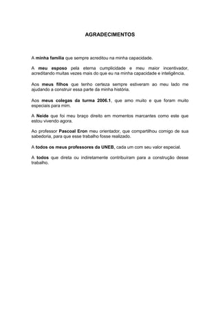 4



                         AGRADECIMENTOS



A minha família que sempre acreditou na minha capacidade.

A meu esposo pela eterna cumplicidade e meu maior incentivador,
acreditando muitas vezes mais do que eu na minha capacidade e inteligência.

Aos meus filhos que tenho certeza sempre estiveram ao meu lado me
ajudando a construir essa parte da minha história.

Aos meus colegas da turma 2006.1, que amo muito e que foram muito
especiais para mim.

A Neide que foi meu braço direito em momentos marcantes como este que
estou vivendo agora.

Ao professor Pascoal Eron meu orientador, que compartilhou comigo de sua
sabedoria, para que esse trabalho fosse realizado.

A todos os meus professores da UNEB, cada um com seu valor especial.

A todos que direta ou indiretamente contribuíram para a construção desse
trabalho.
 