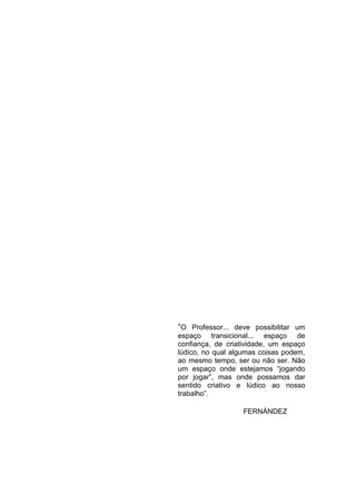5




“O Professor... deve possibilitar um
espaço transicional... espaço de
confiança, de criatividade, um espaço
lúdico, no qual algumas coisas podem,
ao mesmo tempo, ser ou não ser. Não
um espaço onde estejamos “jogando
por jogar”, mas onde possamos dar
sentido criativo e lúdico ao nosso
trabalho”.

                   FERNÁNDEZ
 