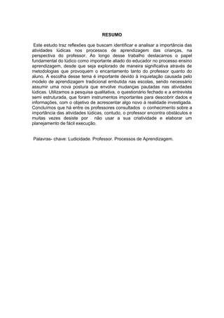 6



                                   RESUMO

 Este estudo traz reflexões que buscam identificar e analisar a importância das
atividades lúdicas nos processos de aprendizagem das crianças, na
perspectiva do professor. Ao longo desse trabalho destacamos o papel
fundamental do lúdico como importante aliado do educador no processo ensino
aprendizagem, desde que seja explorado de maneira significativa através de
metodologias que provoquem o encantamento tanto do professor quanto do
aluno. A escolha desse tema é importante devido à inquietação causada pelo
modelo de aprendizagem tradicional embutida nas escolas, sendo necessário
assumir uma nova postura que envolve mudanças pautadas nas atividades
lúdicas. Utilizamos a pesquisa qualitativa, o questionário fechado e a entrevista
semi estruturada, que foram instrumentos importantes para descobrir dados e
informações, com o objetivo de acrescentar algo novo à realidade investigada.
Concluímos que há entre os professores consultados o conhecimento sobre a
importância das atividades lúdicas, contudo, o professor encontra obstáculos e
muitas vezes desiste por não usar a sua criatividade e elaborar um
planejamento de fácil execução.


Palavras- chave: Ludicidade. Professor. Processos de Aprendizagem.
 