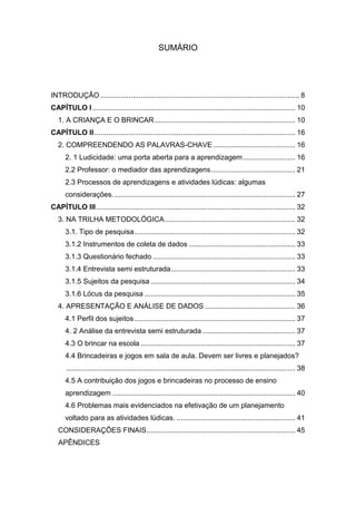 7


                                                   SUMÁRIO




INTRODUÇÃO ................................................................................................... 8
CAPÍTULO I ..................................................................................................... 10
   1. A CRIANÇA E O BRINCAR ...................................................................... 10
CAPÍTULO II .................................................................................................... 16
   2. COMPREENDENDO AS PALAVRAS-CHAVE ......................................... 16
      2. 1 Ludicidade: uma porta aberta para a aprendizagem .......................... 16
      2.2 Professor: o mediador das aprendizagens .......................................... 21
      2.3 Processos de aprendizagens e atividades lúdicas: algumas
      considerações. .......................................................................................... 27
CAPÍTULO III ................................................................................................... 32
   3. NA TRILHA METODOLÓGICA ................................................................. 32
      3.1. Tipo de pesquisa ................................................................................ 32
      3.1.2 Instrumentos de coleta de dados ..................................................... 33
      3.1.3 Questionário fechado ....................................................................... 33
      3.1.4 Entrevista semi estruturada .............................................................. 33
      3.1.5 Sujeitos da pesquisa ........................................................................ 34
      3.1.6 Lócus da pesquisa ........................................................................... 35
   4. APRESENTAÇÃO E ANÁLISE DE DADOS ............................................. 36
      4.1 Perfil dos sujeitos ................................................................................ 37
      4. 2 Análise da entrevista semi estruturada .............................................. 37
      4.3 O brincar na escola ............................................................................. 37
      4.4 Brincadeiras e jogos em sala de aula. Devem ser livres e planejados?
      .................................................................................................................. 38
      4.5 A contribuição dos jogos e brincadeiras no processo de ensino
      aprendizagem ........................................................................................... 40
      4.6 Problemas mais evidenciados na efetivação de um planejamento
      voltado para as atividades lúdicas. ........................................................... 41
   CONSIDERAÇÕES FINAIS .......................................................................... 45
   APÊNDICES
 