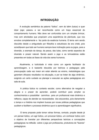 8




                             INTRODUÇÃO

      A evolução semântica da palavra “lúdico”, vem do latim (ludus) e quer
dizer jogo; passou a ser reconhecida como um traço essencial do
comportamento humano. Não deve ser confundida com um simples brincar,
mas com atividades que propiciam uma experiência de plenitude, que nos
envolve completamente e faz parte da essência humana. O tema vem sendo
discutido desde a antiguidade por filósofos e estudiosos da era cristâ, pois
acreditavam que todo ser humano sempre teve inclinação para os jogos, para a
diversão, a exemplo da dança, da pesca, das lutas, como sendo aspectos de
diversão e prazer natural. Sendo assim o jogo e as brincadeiras estão
presentes em todas as fases da vida dos seres humanos.


      Atualmente, a ludicidade é vista como um agente facilitador da
aprendizagem, e é bastante discutida por teóricos e pedagogos pela
preocupação cada vez maior em estar aliando ao ensino, metodologias que
garantam eficazes resultados na educação, e por se tratar de algo dinâmico,
exigindo um certo cuidado ao planejar e executar as ações pedagógicas em
sala de aula.


       A prática lúdica no contexto escolar, como alternativa de resgatar a
alegria e o prazer de aprender, poderá contribuir para ampliar os
conhecimentos e possibilitar caminhos para um profissional mais dinâmico e
reflexivo, capaz de atender as necessidades dos educandos, pois diariamente
o tempo e a história nos impôem buscas por novas práticas pedagógicas que
auxiliem e facilitem o processo dinâmico que é a aprendizagem significativa.


       O tema proposto pode tomar várias formas, contudo, propõe desde já
um pensar lúdico, um agir lúdico, um provocar lúdico, um conhecer lúdico com
o objetivo de transitar por diferentes perspectivas teóricas e concepções
pedagógicas na reflexão sobre o jogo por professores, produtores de “fazeres”
pedagógicos.
 
