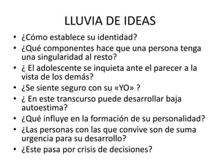 LLUVIA DE IDEAS
• ¿Cómo establece su identidad?
• ¿Qué componentes hace que una persona tenga
una singularidad al resto?
• ¿ El adolescente se inquieta ante el parecer a la
vista de los demás?
• ¿Se siente seguro con su «YO» ?
• ¿ En este transcurso puede desarrollar baja
autoestima?
• ¿Qué influye en la formación de su personalidad?
• ¿Las personas con las que convive son de suma
urgencia para su desarrollo?
• ¿Este pasa por crisis de decisiones?
 