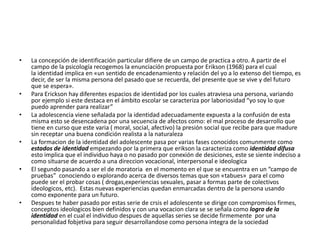 • La concepción de identificación particular difiere de un campo de practica a otro. A partir de el
campo de la psicología recogemos la enunciación propuesta por Erikson (1968) para el cual
la identidad implica en «un sentido de encadenamiento y relación del yo a lo extenso del tiempo, es
decir, de ser la misma persona del pasado que se recuerda, del presente que se vive y del futuro
que se espera».
• Para Erickson hay diferentes espacios de identidad por los cuales atraviesa una persona, variando
por ejemplo si este destaca en el ámbito escolar se caracteriza por laboriosidad “yo soy lo que
puedo aprender para realizar”
• La adolescencia viene señalada por la identidad adecuadamente expuesta a la confusión de esta
misma esto se desencadena por una secuencia de afectos como: el mal proceso de desarrollo que
tiene en curso que este varia ( moral, social, afectivo) la presión social que recibe para que madure
sin receptar una buena condición realista a la naturaleza
• La formacion de la identidad del adolescente pasa por varias fases conocidos comunmente como
estados de identidad empezando por la primera que erikson la caracteriza como identidad difusa
esto implica que el individuo haya o no pasado por conexión de desiciones, este se siente indeciso a
como situarse de acuerdo a una direccion vocacional, interpersonal e ideologica
• El segundo pasando a ser el de moratoria en el momento en el que se encuentra en un “campo de
pruebas” conociendo o explorando acerca de diversos temas que son «tabues» para el como
puede ser el probar cosas ( drogas,experiencias sexuales, pasar a formas parte de colectivos
ideologicos, etc). Estas nuevas experiencias quedan enmarcadas dentro de la persona usando
como exponente para un futuro.
• Despues te haber pasado por estas serie de crsis el adolescente se dirige con compromisos firmes,
conceptos ideologicos bien definidos y con una vocacion clara se se señala como logro de la
identidad en el cual el individuo despues de aquellas series se decide firmemente por una
personalidad fobjetiva para seguir desarrollandose como persona integra de la sociedad
 