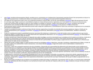 • Jean Piaget, estudioso del pensamiento infantil, considera que es característico en el adolescente el pensamiento operativo formal. Este pensamiento se basa en la
lógica de las proposiciones: el adolescente deduce en el plano mental una hipótesis de otra (pensamiento hipotético deductivo).
• Esta lógica de las proposiciones opera como una combinatoria basada en el grupo INRC o de las dos reversibilidades (estructura lógica del pensamiento formal).
• En esta etapa según Piaget se alcanza la reversibilidad completa en el plano del pensamiento, lográndose así el nivel superior en el proceso de descentración.
• Si bien esta caracterización de Piaget se ajusta en cierta medida a la realidad, es necesario señalar como limitación de su teoría, considerar este nivel del
pensamiento como resultado del desarrollo espontáneo sin tener en cuenta el papel de la enseñanza en este proceso, en toda su dimensión.
• El pensamiento teórico continúa desarrollándose durante toda la etapa de la adolescencia, convirtiéndose en factor que contribuye al surgimiento de la concepción
del mundo en la edad juvenil.
• También la actividad de estudio condiciona el desarrollo de intereses cognoscitivos vinculados al contenido de las propias asignaturas. Surge un interés por los
sucesos extraordinarios, por lo personal y lo humano. La literatura de aventuras, detectivesca y de acción atraen a los adolescentes. También la romántica y
amorosa.
• Si bien en la adolescencia existe la posibilidad de alcanzar este desarrollo intelectual y motivacional a través del estudio ¿cómo se explica entonces que muchos
estudiantes lleguen a la edad juvenil con un pobre desarrollo de la capacidad de observación, con una memoria predominantemente mecánica, con dificultades en
el desarrollo del pensamiento y falta de interés?.
• Es bueno recordar que el desarrollo psíquico no depende de la edad cronológica, sino de la interrelación que se establece entre lo externo y lo interno, a través de la
actividad y la comunicación, por lo que las causas de estas dificultades habría que buscarlas en lo externo como fuente de desarrollo, específicamente en las
exigencias del proceso docente educativo que conducen al desarrollo de la personalidad. El profesor juega un papel esencial en este sentido, por la influencia que
puede ejercer en cada uno de sus estudiantes.
• Además del estudio, también juegan un papel formativo esencial las actividades políticas, deportivas, culturales, recreativas y especialmente de trabajo, a través de
las cuales surgen en los adolescentes nuevas motivaciones, se van desarrollando actitudes y rasgos del carácter como la laboriosidad, el colectivismo, la
perseverancia, etc.
• Ahora bien, a pesar de la tremenda importancia de estas actividades, el desarrollo de la personalidad del adolescente está determinado en gran medida por la
comunicación con sus compañeros, ya que el grupo satisface las necesidades fundamentales que caracterizan sus condiciones internas. Esto ha llevado a muchos
autores a considerar la comunicación o relación como un tipo especial de actividad, cuyo contenido es precisamente la relación con otros adolescentes o con el
grupo de compañeros. En estas interrelaciones, se produce un gran desarrollo de las vivencias afectivas, fundamentalmente de sentimientos de amistad,
colectivistas, morales y amorosas, que condicionan el surgimiento de relaciones de pareja. A la vez que aparecen sentimientos nuevos como el amoroso, los que ya
existían se hacen más variados y profundos, adquiriendo diversas formas de manifestación.
• El adolescente se caracteriza por una elevada sensibilidad que le hace muy susceptible y vulnerable a las opiniones y críticas de los demás, especialmente de sus
coetáneos. Posee una gran excitabilidad y labilidad emocional que provoca en ocasiones reacciones impulsivas. A lo largo de la etapa y a partir de un esfuerzo
consciente, va logrando un control mayor de las expresiones emocionales, lo que le permite una mejor interrelación con los que le rodean y especialmente con su
grupo de amigos.
• Resulta interesante la tendencia que se observa en los momentos iniciales de la etapa a la separación y las tensiones entre los sexos. Los varones gozan molestando
a las chicas, burlándose de ellas con desprecio. Las muchachas les hacen sentir que ellas son mayores y ellos aún son niños inmaduros a los que no merece la pena
prestar atención.
 