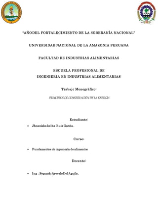 “AÑO DEL FORTALECIMIENTO DE LA SOBERANÍA NACIONAL”
UNIVERSIDAD NACIONAL DE LA AMAZONIA PERUANA
FACULTAD DE INDUSTRIAS ALIMENTARIAS
ESCUELA PROFESIONAL DE
INGENIERIA EN INDUSTRIAS ALIMENTARIAS
Trabajo Monográfico:
PRINCIPIOS DE CONSERVACIÓN DE LAENERGÍA
Estudiante:
 Jhoaniska kelita Ruiz Garcia .
Curso:
 Fundamentos de ingeniería de alimentos
Docente:
 Ing . Segundo Arevalo Del Aguila .
 