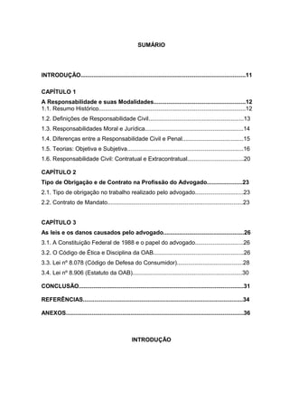 SUMÁRIO
INTRODUÇÃO......................................................................................................11
CAPÍTULO 1
A Responsabilidade e suas Modalidades.........................................................12
1.1. Resumo Histórico...........................................................................................12
1.2. Definições de Responsabilidade Civil...........................................................13
1.3. Responsabilidades Moral e Jurídica.............................................................14
1.4. Diferenças entre a Responsabilidade Civil e Penal......................................15
1.5. Teorias: Objetiva e Subjetiva........................................................................16
1.6. Responsabilidade Civil: Contratual e Extracontratual...................................20
CAPÍTULO 2
Tipo de Obrigação e de Contrato na Profissão do Advogado......................23
2.1. Tipo de obrigação no trabalho realizado pelo advogado..............................23
2.2. Contrato de Mandato....................................................................................23
CAPÍTULO 3
As leis e os danos causados pelo advogado..................................................26
3.1. A Constituição Federal de 1988 e o papel do advogado..............................26
3.2. O Código de Ética e Disciplina da OAB........................................................26
3.3. Lei nº 8.078 (Código de Defesa do Consumidor).........................................28
3.4. Lei nº 8.906 (Estatuto da OAB)....................................................................30
CONCLUSÃO......................................................................................................31
REFERÊNCIAS...................................................................................................34
ANEXOS..............................................................................................................36
INTRODUÇÃO
 