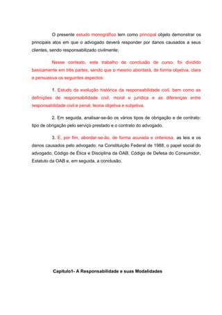 O presente estudo monográfico tem como principal objeto demonstrar os
principais atos em que o advogado deverá responder por danos causados a seus
clientes, sendo responsabilizado civilmente;
Nesse contexto, este trabalho de conclusão de curso, foi dividido
basicamente em três partes, sendo que o mesmo abordará, de forma objetiva, clara
e persuasiva os seguintes aspectos:
1. Estudo da evolução histórica da responsabilidade civil, bem como as
definições de responsabilidade civil, moral e jurídica e as diferenças entre
responsabilidade civil e penal, teoria objetiva e subjetiva.
2. Em seguida, analisar-se-ão os vários tipos de obrigação e de contrato:
tipo de obrigação pelo serviço prestado e o contrato do advogado.
3. E, por fim, abordar-se-ão, de forma acurada e criteriosa, as leis e os
danos causados pelo advogado: na Constituição Federal de 1988, o papel social do
advogado, Código de Ética e Disciplina da OAB, Código de Defesa do Consumidor,
Estatuto da OAB e, em seguida, a conclusão.
Capitulo1- A Responsabilidade e suas Modalidades
 