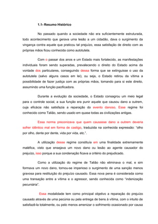 1.1- Resumo Histórico
No passado quando a sociedade não era suficientemente estruturada,
todo acontecimento que gerava uma lesão a um cidadão, dava o surgimento da
vingança contra aquele que praticou tal prejuízo, essa satisfação de direito com as
próprias mãos ficou conhecida como autotutela.
Com o passar dos anos e um Estado mais fortalecido, as manifestações
individuais foram sendo superadas, prevalecendo o direito do Estado acima da
vontade dos particulares, conseguindo dessa forma que se extinguisse o uso da
autotutela (salvo alguns casos em lei), ou seja, o Estado retirou da vítima a
possibilidade de fazer justiça com as próprias mãos, tomando para si este direito,
assumindo uma função pacificadora.
Durante a evolução da sociedade, o Estado consagrou um meio legal
para o controle social, a sua função era punir aquele que causou dano a outrem,
cuja eficácia não satisfazia a reparação do evento danoso. Esse regime foi
conhecido como Talião, sendo usado em quase todas as civilizações antigas.
Essa norma preconizava que quem causasse dano a outrem deveria
sofrer idêntico mal em forma de castigo, traduzida na conhecida expressão: “olho
por olho, dente por dente, vida por vida, etc.”.
A utilização desse regime constituía em uma finalidade extremamente
maléfica, visto que ensejava um novo dano ou lesão ao agente causador do
prejuízo, isso porque a sua condenação ficava a critério do prejudicado.
Como a utilização do regime de Talião não eliminava o mal, e sim
formava um novo dano, tornou-se imperioso o surgimento de uma sanção menos
gravosa para restituição do prejuízo causado. Essa nova pena é considerada como
uma transação entre a vítima e o agressor, sendo conhecida como “indenização
pecuniária”.
Essa modalidade tem como principal objetivo a reparação do prejuízo
causado através de uma pecúnia ou pela entrega de bens à vítima, com o intuito de
satisfazê-la totalmente, ou pelo menos amenizar o sofrimento ocasionado por causa
 