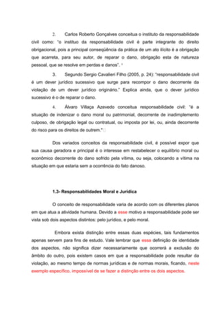 2. Carlos Roberto Gonçalves conceitua o instituto da responsabilidade
civil como: “o instituo da responsabilidade civil é parte integrante do direito
obrigacional, pois a principal conseqüência da prática de um ato ilícito é a obrigação
que acarreta, para seu autor, de reparar o dano, obrigação esta de natureza
pessoal, que se resolve em perdas e danos”. ³
3. Segundo Sergio Cavalieri Filho (2005, p. 24): “responsabilidade civil
é um dever jurídico sucessivo que surge para recompor o dano decorrente da
violação de um dever jurídico originário.” Explica ainda, que o dever jurídico
sucessivo é o de reparar o dano.
4. Álvaro Villaça Azevedo conceitua responsabilidade civil: “é a
situação de indenizar o dano moral ou patrimonial, decorrente de inadimplemento
culposo, de obrigação legal ou contratual, ou imposta por lei, ou, ainda decorrente
do risco para os direitos de outrem."ͩ
Dos variados conceitos da responsabilidade civil, é possível expor que
sua causa geradora e principal é o interesse em restabelecer o equilíbrio moral ou
econômico decorrente do dano sofrido pela vítima, ou seja, colocando a vítima na
situação em que estaria sem a ocorrência do fato danoso.
1.3- Responsabilidades Moral e Jurídica
O conceito de responsabilidade varia de acordo com os diferentes planos
em que atua a atividade humana. Devido a esse motivo a responsabilidade pode ser
vista sob dois aspectos distintos: pelo jurídico, e pelo moral.
Embora exista distinção entre essas duas espécies, tais fundamentos
apenas servem para fins de estudo. Vale lembrar que essa definição de identidade
dos aspectos, não significa dizer necessariamente que ocorrerá a exclusão do
âmbito do outro, pois existem casos em que a responsabilidade pode resultar da
violação, ao mesmo tempo de normas jurídicas e de normas morais, ficando, neste
exemplo específico, impossível de se fazer a distinção entre os dois aspectos.
 