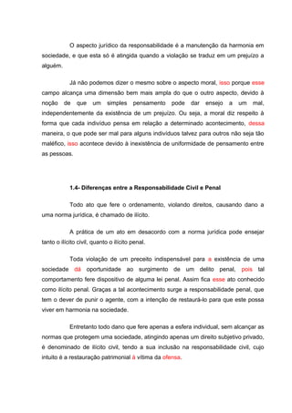 O aspecto jurídico da responsabilidade é a manutenção da harmonia em
sociedade, e que esta só é atingida quando a violação se traduz em um prejuízo a
alguém.
Já não podemos dizer o mesmo sobre o aspecto moral, isso porque esse
campo alcança uma dimensão bem mais ampla do que o outro aspecto, devido à
noção de que um simples pensamento pode dar ensejo a um mal,
independentemente da existência de um prejuízo. Ou seja, a moral diz respeito à
forma que cada indivíduo pensa em relação a determinado acontecimento, dessa
maneira, o que pode ser mal para alguns indivíduos talvez para outros não seja tão
maléfico, isso acontece devido à inexistência de uniformidade de pensamento entre
as pessoas.
1.4- Diferenças entre a Responsabilidade Civil e Penal
Todo ato que fere o ordenamento, violando direitos, causando dano a
uma norma jurídica, é chamado de ilícito.
A prática de um ato em desacordo com a norma jurídica pode ensejar
tanto o ilícito civil, quanto o ilícito penal.
Toda violação de um preceito indispensável para a existência de uma
sociedade dá oportunidade ao surgimento de um delito penal, pois tal
comportamento fere dispositivo de alguma lei penal. Assim fica esse ato conhecido
como ilícito penal. Graças a tal acontecimento surge a responsabilidade penal, que
tem o dever de punir o agente, com a intenção de restaurá-lo para que este possa
viver em harmonia na sociedade.
Entretanto todo dano que fere apenas a esfera individual, sem alcançar as
normas que protegem uma sociedade, atingindo apenas um direito subjetivo privado,
é denominado de ilícito civil, tendo a sua inclusão na responsabilidade civil, cujo
intuito é a restauração patrimonial à vítima da ofensa.
 
