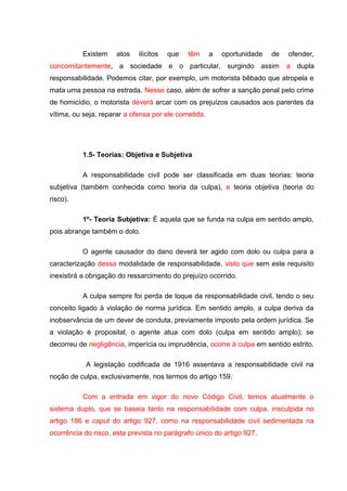 Existem atos ilícitos que têm a oportunidade de ofender,
concomitantemente, a sociedade e o particular, surgindo assim a dupla
responsabilidade. Podemos citar, por exemplo, um motorista bêbado que atropela e
mata uma pessoa na estrada. Nesse caso, além de sofrer a sanção penal pelo crime
de homicídio, o motorista deverá arcar com os prejuízos causados aos parentes da
vítima, ou seja, reparar a ofensa por ele cometida.
1.5- Teorias: Objetiva e Subjetiva
A responsabilidade civil pode ser classificada em duas teorias: teoria
subjetiva (também conhecida como teoria da culpa), e teoria objetiva (teoria do
risco).
1º- Teoria Subjetiva: É aquela que se funda na culpa em sentido amplo,
pois abrange também o dolo.
O agente causador do dano deverá ter agido com dolo ou culpa para a
caracterização dessa modalidade de responsabilidade, visto que sem este requisito
inexistirá a obrigação do ressarcimento do prejuízo ocorrido.
A culpa sempre foi perda de toque da responsabilidade civil, tendo o seu
conceito ligado à violação de norma jurídica. Em sentido amplo, a culpa deriva da
inobservância de um dever de conduta, previamente imposto pela ordem jurídica. Se
a violação é proposital, o agente atua com dolo (culpa em sentido amplo); se
decorreu de negligência, imperícia ou imprudência, ocorre à culpa em sentido estrito.
A legislação codificada de 1916 assentava a responsabilidade civil na
noção de culpa, exclusivamente, nos termos do artigo 159.
Com a entrada em vigor do novo Código Civil, temos atualmente o
sistema duplo, que se baseia tanto na responsabilidade com culpa, insculpida no
artigo 186 e caput do artigo 927, como na responsabilidade civil sedimentada na
ocorrência do risco, esta prevista no parágrafo único do artigo 927.
 