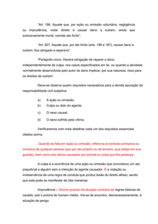 “Art. 186. Aquele que, por ação ou omissão voluntária, negligência
ou imprudência, violar direito e causar dano a outrem, ainda que
exclusivamente moral, comete ato ilícito”.
“Art. 927. Aquele que, por ato ilícito (arts. 186 e 187), causar dano a
outrem, fica obrigado a repará-lo”.
“Parágrafo único. Haverá obrigação de reparar o dano,
independentemente de culpa, nos casos especificados em lei, ou quando a atividade
normalmente desenvolvida pelo autor do dano implicar, por sua natureza, risco para
os direitos de outrem”.
Deve-se observa quatro requisitos necessários para a devida apuração da
responsabilidade civil subjetiva:
a) A ação ou omissão;
b) Culpa ou dolo do agente;
c) O nexo causal;
d) O dano sofrido pela vítima.
Verificaremos com mais detalhes cada um dos requisitos essenciais
citados acima.
Quando se fala em ação ou omissão, refere-se à conduta comissiva ou
omissiva de qualquer pessoa (que por ato próprio ou de terceiro, que esteja em sua
guarda), bem como aos danos causados por animal ou coisa que lhe pertença.
A culpa é a ocorrência de uma ação ou omissão que concretizou um ato
prejudicial a alguém sem a intenção do agente causador. É a violação ou
inobservância de uma regra de conduta que produz lesão do direito alheio, sendo
que esta pode se manifestar de três maneiras:
Imprudência – Ocorre quando há atuação contrária às regras básicas de
cautela, sob o prisma do homem médio. Vai-se de encontro, desnecessariamente, à
situação de perigo.
 