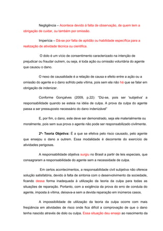 Negligência – Acontece devido à falta de observação, de quem tem a
obrigação de cuidar, ou também por omissão.
Imperícia – Dá-se por falta de aptidão ou habilidade específica para a
realização de atividade técnica ou cientifica.
O dolo é um vício de consentimento caracterizado na intenção de
prejudicar ou fraudar outrem, ou seja, é toda ação ou omissão voluntária do agente
que causou o dano.
O nexo de causalidade é a relação de causa e efeito entre a ação ou a
omissão do agente e o dano sofrido pela vítima, pois sem ela não há que se falar em
obrigação de indenizar.
Conforme Gonçalves (2009, p.22): “Diz-se, pois ser 'subjetiva' a
responsabilidade quando se esteia na idéia de culpa. A prova da culpa do agente
passa a ser pressuposto necessário do dano indenizável”
E, por fim, o dano, este deve ser demonstrado, seja ele materialmente ou
moralmente, pois sem sua prova o agente não pode ser responsabilizado civilmente.
2º- Teoria Objetiva: É a que se efetiva pelo risco causado, pelo agente
que ensejou o dano a outrem. Essa modalidade é decorrente do exercício de
atividades perigosas.
A responsabilidade objetiva surgiu no Brasil a partir de leis especiais, que
consagraram a responsabilidade do agente sem a necessidade de culpa.
Em certos acontecimentos, a responsabilidade civil subjetiva não oferece
solução satisfatória, devido à falta de sintonia com o desenvolvimento da sociedade,
ficando dessa forma inadequada à utilização da teoria da culpa para todas as
situações de reparação. Portanto, com a exigência da prova do erro de conduta do
agente, imposta à vítima, deixava-a sem a devida reparação em inúmeros casos.
A impossibilidade de utilização da teoria da culpa ocorre com mais
freqüência em atividades de risco onde fica difícil a comprovação de que o dano
tenha nascido através de dolo ou culpa. Essa situação deu ensejo ao nascimento da
 