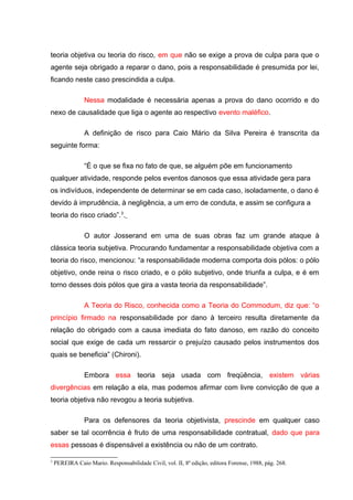 teoria objetiva ou teoria do risco, em que não se exige a prova de culpa para que o
agente seja obrigado a reparar o dano, pois a responsabilidade é presumida por lei,
ficando neste caso prescindida a culpa.
Nessa modalidade é necessária apenas a prova do dano ocorrido e do
nexo de causalidade que liga o agente ao respectivo evento maléfico.
A definição de risco para Caio Mário da Silva Pereira é transcrita da
seguinte forma:
“É o que se fixa no fato de que, se alguém põe em funcionamento
qualquer atividade, responde pelos eventos danosos que essa atividade gera para
os indivíduos, independente de determinar se em cada caso, isoladamente, o dano é
devido à imprudência, à negligência, a um erro de conduta, e assim se configura a
teoria do risco criado”.3
.
O autor Josserand em uma de suas obras faz um grande ataque à
clássica teoria subjetiva. Procurando fundamentar a responsabilidade objetiva com a
teoria do risco, mencionou: “a responsabilidade moderna comporta dois pólos: o pólo
objetivo, onde reina o risco criado, e o pólo subjetivo, onde triunfa a culpa, e é em
torno desses dois pólos que gira a vasta teoria da responsabilidade”.
A Teoria do Risco, conhecida como a Teoria do Commodum, diz que: “o
princípio firmado na responsabilidade por dano à terceiro resulta diretamente da
relação do obrigado com a causa imediata do fato danoso, em razão do conceito
social que exige de cada um ressarcir o prejuízo causado pelos instrumentos dos
quais se beneficia” (Chironi).
Embora essa teoria seja usada com freqüência, existem várias
divergências em relação a ela, mas podemos afirmar com livre convicção de que a
teoria objetiva não revogou a teoria subjetiva.
Para os defensores da teoria objetivista, prescinde em qualquer caso
saber se tal ocorrência é fruto de uma responsabilidade contratual, dado que para
essas pessoas é dispensável a existência ou não de um contrato.
3
PEREIRA Caio Mario. Responsabilidade Civil, vol. II, 8ª edição, editora Forense, 1988, pág. 268.
 
