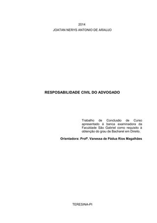 2014
JOATAN NERYS ANTONIO DE ARAUJO
RESPOSABILIDADE CIVIL DO ADVOGADO
Trabalho de Conclusão de Curso
apresentado à banca examinadora da
Faculdade São Gabriel como requisito à
obtenção do grau de Bacharel em Direito.
Orientadora: Profª. Vanessa de Pádua Rios Magalhães
TERESINA-PI
 