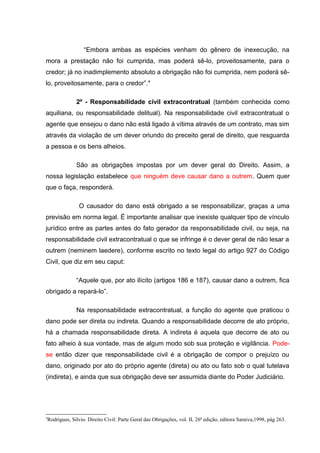 “Embora ambas as espécies venham do gênero de inexecução, na
mora a prestação não foi cumprida, mas poderá sê-lo, proveitosamente, para o
credor; já no inadimplemento absoluto a obrigação não foi cumprida, nem poderá sê-
lo, proveitosamente, para o credor”.4
2º - Responsabilidade civil extracontratual (também conhecida como
aquiliana, ou responsabilidade delitual). Na responsabilidade civil extracontratual o
agente que ensejou o dano não está ligado à vítima através de um contrato, mas sim
através da violação de um dever oriundo do preceito geral de direito, que resguarda
a pessoa e os bens alheios.
São as obrigações impostas por um dever geral do Direito. Assim, a
nossa legislação estabelece que ninguém deve causar dano a outrem. Quem quer
que o faça, responderá.
O causador do dano está obrigado a se responsabilizar, graças a uma
previsão em norma legal. É importante analisar que inexiste qualquer tipo de vínculo
jurídico entre as partes antes do fato gerador da responsabilidade civil, ou seja, na
responsabilidade civil extracontratual o que se infringe é o dever geral de não lesar a
outrem (neminem laedere), conforme escrito no texto legal do artigo 927 do Código
Civil, que diz em seu caput:
“Aquele que, por ato ilícito (artigos 186 e 187), causar dano a outrem, fica
obrigado a repará-lo”.
Na responsabilidade extracontratual, a função do agente que praticou o
dano pode ser direta ou indireta. Quando a responsabilidade decorre de ato próprio,
há a chamada responsabilidade direta. A indireta é aquela que decorre de ato ou
fato alheio à sua vontade, mas de algum modo sob sua proteção e vigilância. Pode-
se então dizer que responsabilidade civil é a obrigação de compor o prejuízo ou
dano, originado por ato do próprio agente (direta) ou ato ou fato sob o qual tutelava
(indireta), e ainda que sua obrigação deve ser assumida diante do Poder Judiciário.
4
Rodrigues, Silvio. Direito Civil: Parte Geral das Obrigações, vol. II, 26ª edição, editora Saraiva,1998, pág 263.
 