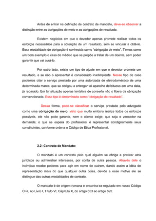 Antes de entrar na definição de contrato de mandato, deve-se observar a
distinção entre as obrigações de meio e as obrigações de resultado.
Existem negócios em que o devedor apenas promete realizar todos os
esforços necessários para a obtenção de um resultado, sem se vincular a obtê-lo.
Essa modalidade de obrigação é conhecida como “obrigação de meio”. Temos como
um bom exemplo o caso do médico que se propõe a tratar de um doente, sem poder
garantir que vai curá-lo.
Por outro lado, existe um tipo de ajuste em que o devedor promete um
resultado, e se não o apresentar é considerado inadimplente. Nesse tipo de caso
podemos citar o serviço prestado por uma autorizada de eletrodoméstico de uma
determinada marca, que se obrigou a entregar tal aparelho defeituoso em uma data,
já reparado. Em tal situação apenas tentativa de conserto não o libera da obrigação
convencionada. Esse tipo é denominado como “obrigação de resultado”.
Dessa forma, pode-se classificar o serviço prestado pelo advogado
como uma obrigação de meio, visto que muito embora realize todos os esforços
possíveis, ele não pode garantir, nem o cliente exigir, que seja o vencedor na
demanda; o que se espera do profissional é representar condignamente seus
constituintes, conforme ordena o Código de Ética Profissional.
2.2- Contrato de Mandato:
O mandato é um contrato pelo qual alguém se obriga a praticar atos
jurídicos ou administrar interesses, por conta de outra pessoa. Através dele o
individuo recebe poderes para agir em nome de outrem, dando assim a idéia de
representação mais do que qualquer outra coisa, devido a esse motivo ele se
distingue das outras modalidades de contrato.
O mandato é de origem romana e encontra-se regulado em nosso Código
Civil, no Livro I, Título VI, Capítulo X, do artigo 653 ao artigo 692.
 