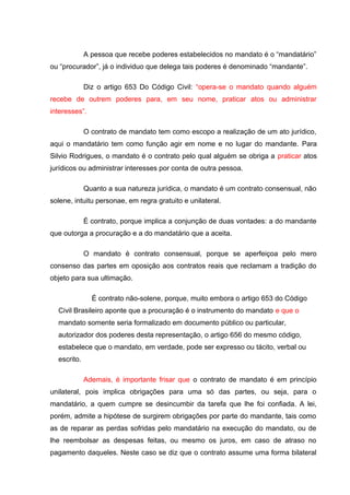 A pessoa que recebe poderes estabelecidos no mandato é o “mandatário”
ou “procurador”, já o individuo que delega tais poderes é denominado “mandante”.
Diz o artigo 653 Do Código Civil: “opera-se o mandato quando alguém
recebe de outrem poderes para, em seu nome, praticar atos ou administrar
interesses”.
O contrato de mandato tem como escopo a realização de um ato jurídico,
aqui o mandatário tem como função agir em nome e no lugar do mandante. Para
Silvio Rodrigues, o mandato é o contrato pelo qual alguém se obriga a praticar atos
jurídicos ou administrar interesses por conta de outra pessoa.
Quanto a sua natureza jurídica, o mandato é um contrato consensual, não
solene, intuitu personae, em regra gratuito e unilateral.
É contrato, porque implica a conjunção de duas vontades: a do mandante
que outorga a procuração e a do mandatário que a aceita.
O mandato é contrato consensual, porque se aperfeiçoa pelo mero
consenso das partes em oposição aos contratos reais que reclamam a tradição do
objeto para sua ultimação.
É contrato não-solene, porque, muito embora o artigo 653 do Código
Civil Brasileiro aponte que a procuração é o instrumento do mandato e que o
mandato somente seria formalizado em documento público ou particular,
autorizador dos poderes desta representação, o artigo 656 do mesmo código,
estabelece que o mandato, em verdade, pode ser expresso ou tácito, verbal ou
escrito.
Ademais, é importante frisar que o contrato de mandato é em princípio
unilateral, pois implica obrigações para uma só das partes, ou seja, para o
mandatário, a quem cumpre se desincumbir da tarefa que lhe foi confiada. A lei,
porém, admite a hipótese de surgirem obrigações por parte do mandante, tais como
as de reparar as perdas sofridas pelo mandatário na execução do mandato, ou de
lhe reembolsar as despesas feitas, ou mesmo os juros, em caso de atraso no
pagamento daqueles. Neste caso se diz que o contrato assume uma forma bilateral
 