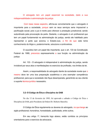 O advogado tem um papel essencial na sociedade, dado a sua
indispensabilidade à administração da justiça.
Com base nesse espectro, afirma-se convictamente que o advogado é
importante para a sociedade, porque sem os seus serviços seria impossível a
pacificação social, pois o juiz é inerte para oferecer a prestação jurisdicional, sendo
subordinado pela provocação da parte. Destarte, o advogado é um profissional que
tem um papel fundamental na administração da justiça, sendo ele habilitado para
representar a parte que acionou o Estado-Juiz, a fim de que este tome
conhecimento do litígio e, posteriormente, solucione a controvérsia.
O causídico tem um papel tão importante, que o art. 133 da Constituição
Federal de 1988, preconiza expressamente a sua função na administração da
justiça:
Art. 133 - O advogado é indispensável à administração da justiça, sendo
inviolável por seus atos e manifestações no exercício da profissão, nos limites da lei.
Assim, a responsabilidade do advogado diante da sociedade revela que o
mesmo deve ter uma boa preparação acadêmica e uma exemplar competência
profissional, para que a sociedade não fique desamparada, garantindo ao seu cliente
o suporte técnico-jurídico necessário.
3.2- O Código de Ética e Disciplina da OAB
No dia 13 de fevereiro de 1995, foi aprovado e editado o Código de Ética e
Disciplina da OAB, pelo Presidente da Ordem Dr. Roberto Batochio.
O Código de Ética regulamenta os deveres do advogado, no que tange ao
sigilo profissional, honorários, honestidade, publicidade, entre outros.
Em seu artigo 1º, transcrito logo abaixo, estão contidos os princípios
orientadores para o exercício da advocacia.
 