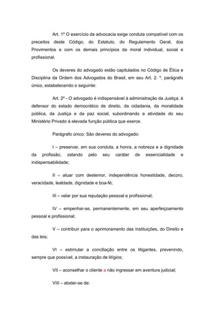 Art. 1º O exercício da advocacia exige conduta compatível com os
preceitos deste Código, do Estatuto, do Regulamento Geral, dos
Provimentos e com os demais princípios da moral individual, social e
profissional.
Os deveres do advogado estão capitulados no Código de Ética e
Disciplina da Ordem dos Advogados do Brasil, em seu Art. 2. º, parágrafo
único, estabelecendo o seguinte:
Art. 2º - O advogado é indispensável à administração da Justiça, é
defensor do estado democrático de direito, da cidadania, da moralidade
pública, da Justiça e da paz social, subordinando a atividade do seu
Ministério Privado à elevada função pública que exerce.
Parágrafo único: São deveres do advogado:
I – preservar, em sua conduta, a honra, a nobreza e a dignidade
da profissão, zelando pelo seu caráter de essencialidade e
indispensabilidade;
II – atuar com destemor, independência honestidade, decoro,
veracidade, lealdade, dignidade e boa-fé;
III – velar por sua reputação pessoal e profissional;
IV – empenhar-se, permanentemente, em seu aperfeiçoamento
pessoal e profissional;
V – contribuir para o aprimoramento das instituições, do Direito e
das leis;
VI – estimular a conciliação entre os litigantes, prevenindo,
sempre que possível, a instauração de litígios;
VII – aconselhar o cliente a não ingressar em aventura judicial;
VIII – abster-se de:
 