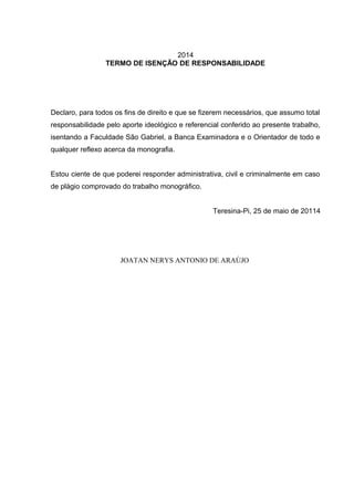 2014
TERMO DE ISENÇÃO DE RESPONSABILIDADE
Declaro, para todos os fins de direito e que se fizerem necessários, que assumo total
responsabilidade pelo aporte ideológico e referencial conferido ao presente trabalho,
isentando a Faculdade São Gabriel, a Banca Examinadora e o Orientador de todo e
qualquer reflexo acerca da monografia.
Estou ciente de que poderei responder administrativa, civil e criminalmente em caso
de plágio comprovado do trabalho monográfico.
Teresina-Pi, 25 de maio de 20114
JOATAN NERYS ANTONIO DE ARAÚJO
 
