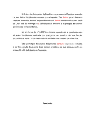 A Ordem dos Advogados do Brasil tem como essencial função a apuração
de atos ilícitos disciplinares causados por advogados. Tais ilícitos geram danos às
pessoas, ensejando assim a responsabilidade civil. Nesse momento inicia-se o papel
da OAB, pois ela restringe-se à verificação das infrações e a aplicação de sanções
disciplinares correspondentes.
No art. 34 da lei nº 8.906/94 e incisos, encontra-se a constituição das
infrações disciplinares realizada por advogados no exercício de sua função,
enquanto que no art. 35 da mesma lei são estabelecidas sanções para tais atos.
São quatro tipos de sanções disciplinares: censura, suspensão, exclusão,
e por fim a multa. Cada uma delas contém a hipótese da sua aplicação entre os
artigos 36 a 39 do Estatuto da Advocacia.
Conclusão
 