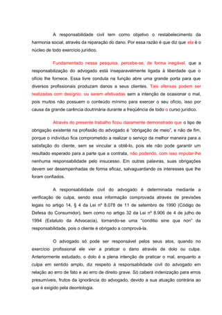 A responsabilidade civil tem como objetivo o restabelecimento da
harmonia social, através da reparação do dano. Por essa razão é que diz que ela é o
núcleo de todo exercício jurídico.
Fundamentado nessa pesquisa, percebe-se, de forma inegável, que a
responsabilização do advogado está inseparavelmente ligada à liberdade que o
ofício lhe fornece. Essa livre conduta na função abre uma grande porta para que
diversos profissionais produzam danos a seus clientes. Tais ofensas podem ser
realizadas com desígnio, ou serem efetivadas sem a intenção de ocasionar o mal,
pois muitos não possuem o conteúdo mínimo para exercer o seu ofício, isso por
causa da grande carência doutrinária durante a freqüência de todo o curso jurídico.
Através do presente trabalho ficou claramente demonstrado que o tipo de
obrigação existente na profissão do advogado é “obrigação de meio”, e não de fim,
porque o indivíduo fica comprometido a realizar o serviço da melhor maneira para a
satisfação do cliente, sem se vincular a obtê-lo, pois ele não pode garantir um
resultado esperado para a parte que a contrata, não podendo, com isso imputar-lhe
nenhuma responsabilidade pelo insucesso. Em outras palavras, suas obrigações
devem ser desempenhadas de forma eficaz, salvaguardando os interesses que lhe
foram confiados.
A responsabilidade civil do advogado é determinada mediante a
verificação de culpa, sendo essa informação comprovada através de previsões
legais no artigo 14, § 4 da Lei nº 8.078 de 11 de setembro de 1990 (Código de
Defesa do Consumidor), bem como no artigo 32 da Lei nº 8.906 de 4 de julho de
1994 (Estatuto da Advocacia), tornando-se uma “conditio sine qua non” da
responsabilidade, pois o cliente é obrigado a comprová-la.
O advogado só pode ser responsável pelos seus atos, quando no
exercício profissional ele vier a praticar o dano através de dolo ou culpa.
Anteriormente estudado, o dolo é a plena intenção de praticar o mal, enquanto a
culpa em sentido amplo, diz respeito à responsabilidade civil do advogado em
relação ao erro de fato e ao erro de direito grave. Só caberá indenização para erros
presumíveis, frutos da ignorância do advogado, devido a sua atuação contrária ao
que é exigido pela deontologia.
 