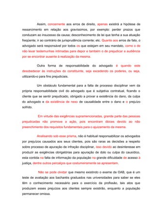 Assim, concernente aos erros de direito, apenas existirá a hipótese de
ressarcimento em relação aos gravíssimos, por exemplo: perder prazos que
conduzam ao insucesso da causa; desconhecimento de lei que tenha a sua atuação
freqüente; ir ao contrário de jurisprudência corrente; etc. Quanto aos erros de fato, o
advogado será responsável por todos os que estejam em seu mandato, como o de
não levar testemunhas intimadas para depor e também o de prejudicar a audiência
por se encontrar ausente à realização da mesma.
Outra forma de responsabilidade do advogado é quando este
desobedecer às instruções do constituinte, seja excedendo os poderes, ou seja,
utilizando-o para fins prejudiciais.
Um obstáculo fundamental para a falta de processo disciplinar vem da
própria responsabilidade civil do advogado que é subjetiva contratual, ficando o
cliente que se sentir prejudicado, obrigado a provar a existência do dano, da culpa
do advogado e da existência de nexo de causalidade entre o dano e o prejuízo
sofrido.
Em virtude das exigências supramencionadas, grande parte das pessoas
prejudicadas não promove a ação, pois encontram óbices devido ao não
preenchimento dos requisitos fundamentais para o ajuizamento da mesma.
Analisando sob esse prisma, não é habitual responsabilizar os advogados
por prejuízos causados aos seus clientes, pois são raras as decisões a respeito
sobre processo de apuração de infração disciplinar, isso devido ao desinteresse em
produzir as exigências obrigatórias para apuração de dolo ou culpa do causídico,
esta contida na falta de informação da população na grande dificuldade de acesso à
justiça, dentre outros percalços que costumeiramente se apresentam.
Não se pode olvidar que mesmo existindo o exame da OAB, que é um
teste de avaliação aos bacharéis graduados nas universidades para saber se eles
têm o conhecimento necessário para o exercício da profissão, tais atos que
produzem esses prejuízos aos clientes sempre existirão, enquanto a população
permanecer omissa.
 
