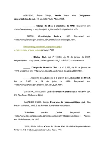 AZEVEDO, Álvaro Villaça, Teoria Geral das Obrigações:
responsabilidade civil, 10. Ed. São Paulo: Atlas, 2004.
__________. Código de ética e disciplina da OAB. Disponível em:
<http://www.oab.org.br/arquivos/pdf/LegislacaoOab/codigodeetica.pdf>.
BRASIL. Constituição Federal, 1988. Disponível em:
<http://www.planalto.gov.br/ccivil_03/Constituicao/Constituiçao.htm>.
www.ambitojuridico.com.br/site/index.php?
n_link=revista_artigos_leitura&artigoid=7935
______. Código Civil. Lei n° 10.406, de 10 de janeiro de 2002.
Disponível em : <http://www.planalto.gov.br/ccivil_03/LEIS/2002/L10406.htm>.
______. Código de Processo Civil. Lei n° 5.869, de 11 de janeiro de
1973. Disponível em: <http://www.planalto.gov.br/ccivil_03/LEIS/L5869.htm>.
______. Estatuto da Advocacia e a Ordem dos Advogados do Brasil.
Lei n° 8.906, de 04 de julho de 1994. Disponível em:
<http://www.planalto.gov.br/ccivil_03/Leis/L8906.htm>.
DA SILVA, José Afonso, Curso de Direito Constitucional Positivo. 28ª.
Ed. São Paulo: Malheiros, 2006.
CAVALIERI FILHO, Sergio. Programa de responsabilidade civil. São
Paulo: Malheiros, 2005, 6 ed. Revista, aumentada e atualizada.
Dicionário Aurélio Online. Disponível em:
<http://www.dicionariodoaurelio.com/dicionario.php?P=Responsabilidade>. Acesso
em 22 de fevereiro de 2010.
DINIZ, Maria Helena. Curso de Direito Civil Brasileiro/Responsabilidade
Civil, vol. VII, 9ª edição, editora Saraiva, São Paulo, 1993.
 