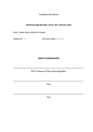 Faculdade São Gabriel
RESPOSABILIDADE CIVIL DO ADVOGADO
Autor: Joatan Nerys Antonio de Araújo
Defesa em: / / Conceito obtido:--------------
BANCA EXAMINADORA
-----------------------------------------------------------------------------------------------------------------
Profª Vanessa de Pádua Rios Magalhães
----------------------------------------------------------------------------------------------------------------
Prof.
-----------------------------------------------------------------------------------------------------------------
Prof.
 