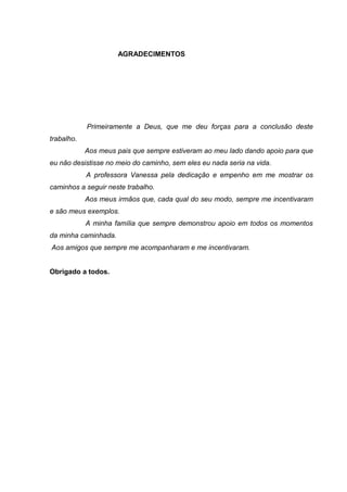 AGRADECIMENTOS
Primeiramente a Deus, que me deu forças para a conclusão deste
trabalho.
Aos meus pais que sempre estiveram ao meu lado dando apoio para que
eu não desistisse no meio do caminho, sem eles eu nada seria na vida.
A professora Vanessa pela dedicação e empenho em me mostrar os
caminhos a seguir neste trabalho.
Aos meus irmãos que, cada qual do seu modo, sempre me incentivaram
e são meus exemplos.
A minha família que sempre demonstrou apoio em todos os momentos
da minha caminhada.
Aos amigos que sempre me acompanharam e me incentivaram.
Obrigado a todos.
 