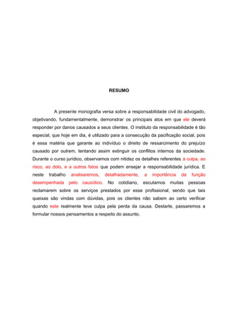 RESUMO
A presente monografia versa sobre a responsabilidade civil do advogado,
objetivando, fundamentalmente, demonstrar os principais atos em que ele deverá
responder por danos causados a seus clientes. O instituto da responsabilidade é tão
especial, que hoje em dia, é utilizado para a consecução da pacificação social, pois
é essa matéria que garante ao indivíduo o direito de ressarcimento do prejuízo
causado por outrem, tentando assim extinguir os conflitos internos da sociedade.
Durante o curso jurídico, observamos com nitidez os detalhes referentes à culpa, ao
risco, ao dolo, e a outros fatos que podem ensejar a responsabilidade jurídica. E
neste trabalho analisaremos, detalhadamente, a importância da função
desempenhada pelo causídico. No cotidiano, escutamos muitas pessoas
reclamarem sobre os serviços prestados por esse profissional, sendo que tais
queixas são vindas com dúvidas, pois os clientes não sabem ao certo verificar
quando este realmente teve culpa pela perda da causa. Destarte, passaremos a
formular nossos pensamentos a respeito do assunto.
 