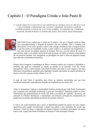Capítulo I – O Paradigma Cristão e João Paulo II

   O AMOR CRISTÃO CONSTITUI UMA DISPOSIÇÃO MORAL QUE SE PROJETA EM
      UMA ENORME VARIEDADE DE AÇÕES. CARIDADE SIGNIFICA SERVIR,
    COMPREENDER, CONSOLAR, ESCUTAR, SORRIR, ACOMPANHAR, CORRIGIR,
     ANIMAR, PEDIR PERDÃO E PERDOAR, DAR E RECEBER. (Javier Echevarría)




        João Paulo II nos explica que o centro da fé cristã é a de que a imagem cristã de Deus
        leva conseqüentemente a imagem do homem e do seu caminho. Sem o contacto com
        Deus posso ver no outro apenas o outro e não consigo reconhecer nele a imagem divina,
        o que nos uniria em irmandade. Assim, o amor a Deus e, ao próximo são inseparáveis, e
        isso está inscrito na própria natureza do homem. Por isso, essa lei natural do amor é a
   base da ética, dado o seu caráter universal de estar presente em todos os homens como próprio
   de sua natureza humana. Isto asseguraria ao paradigma do amor a força de propiciar justiça
   para além das circunstâncias históricas.


   Porque feito à imagem e semelhança de Deus o homem contém em si mesmo a dignidade e,
   portanto, não pode ser submetido ao estado, ao partido ou ao mercado. Com sua “teoria
   personalista” sobre o valor humano, João Paulo II estará, por todas as suas viagens e nas mais
   diferentes circunstâncias apelando pela dignidade humana decorrente da natural primazia da
   pessoa vista sob o prisma cristão. (Notas 3, 4 e 5)


   A ação de João Paulo II permitirá uma critica ao domínio materialista, por sua clara
   resistência humanista, especialmente dirigida aos totalitarismos do século XX.


   Aliás, se tentássemos explicar a unanimidade histórica alcançada por João Paulo II pensamos
   que a resposta está vinculada, exatamente, a essa sua “resistência” humanista contra as visões
   materialistas que predominaram no século XX. Será a sua defesa do “espírito”, da pessoa, em
   oposição às soluções ideológicas e materialistas um elemento principal da compreensão do
   porque da sua grande repercussão na história do período. (Nota 6)


   É com a sua visão humanista que o povo se identificará quando ele passar em suas viagens
   apostólicas pelo mundo reivindicando o direito dos pobres e dos excluídos. No século que
   decretou a morte de Deus, a superação do dogma religioso e produziu atrocidades em escala
   nunca vista, o papa João Paulo II lembrou ao homem o valor do próprio homem.




                                                                                              10
 