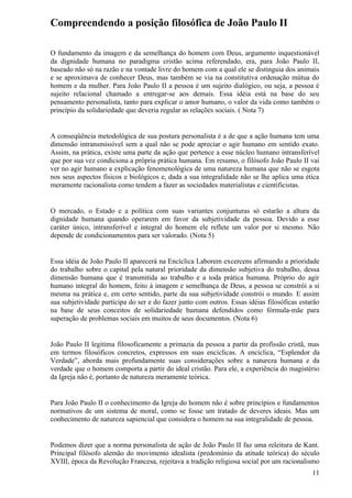 Compreendendo a posição filosófica de João Paulo II

O fundamento da imagem e da semelhança do homem com Deus, argumento inquestionável
da dignidade humana no paradigma cristão acima referendado, era, para João Paulo II,
baseado não só na razão e na vontade livre do homem com a qual ele se distinguia dos animais
e se aproximava de conhecer Deus, mas também se via na constitutiva ordenação mútua do
homem e da mulher. Para João Paulo II a pessoa é um sujeito dialógico, ou seja, a pessoa é
sujeito relacional chamado a entregar-se aos demais. Essa idéia está na base do seu
pensamento personalista, tanto para explicar o amor humano, o valor da vida como também o
princípio da solidariedade que deveria regular as relações sociais. ( Nota 7)


A conseqüência metodológica de sua postura personalista é a de que a ação humana tem uma
dimensão intransmissível sem a qual não se pode apreciar o agir humano em sentido exato.
Assim, na prática, existe uma parte da ação que pertence a esse núcleo humano intransferível
que por sua vez condiciona a própria prática humana. Em resumo, o filósofo João Paulo II vai
ver no agir humano a explicação fenomenológica de uma natureza humana que não se esgota
nos seus aspectos físicos e biológicos e, dada a sua integralidade não se lhe aplica uma ética
meramente racionalista como tendem a fazer as sociedades materialistas e cientificistas.


O mercado, o Estado e a política com suas variantes conjunturas só estarão a altura da
dignidade humana quando operarem em favor da subjetividade da pessoa. Devido a esse
caráter único, intransferível e integral do homem ele reflete um valor por si mesmo. Não
depende de condicionamentos para ser valorado. (Nota 5)


Essa idéia de João Paulo II aparecerá na Encíclica Laborem excercens afirmando a prioridade
do trabalho sobre o capital pela natural prioridade da dimensão subjetiva do trabalho, dessa
dimensão humana que é transmitida ao trabalho e a toda prática humana. Próprio do agir
humano integral do homem, feito à imagem e semelhança de Deus, a pessoa se constrói a si
mesma na prática e, em certo sentido, parte da sua subjetividade constrói o mundo. E assim
sua subjetividade participa do ser e do fazer junto com outros. Essas idéias filosóficas estarão
na base de seus conceitos de solidariedade humana defendidos como fórmula-mãe para
superação de problemas sociais em muitos de seus documentos. (Nota 6)


João Paulo II legitima filosoficamente a primazia da pessoa a partir da profissão cristã, mas
em termos filosóficos concretos, expressos em suas encíclicas. A encíclica, “Esplendor da
Verdade”, aborda mais profundamente suas considerações sobre a natureza humana e da
verdade que o homem comporta a partir do ideal cristão. Para ele, a experiência do magistério
da Igreja não é, portanto de natureza meramente teórica.


Para João Paulo II o conhecimento da Igreja do homem não é sobre princípios e fundamentos
normativos de um sistema de moral, como se fosse um tratado de deveres ideais. Mas um
conhecimento de natureza sapiencial que considera o homem na sua integralidade de pessoa.


Podemos dizer que a norma personalista de ação de João Paulo II faz uma releitura de Kant.
Principal filósofo alemão do movimento idealista (predomínio da atitude teórica) do século
XVIII, época da Revolução Francesa, rejeitava a tradição religiosa social por um racionalismo
                                                                                             11
 