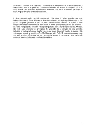 que acolhe a razão de René Descartes e o empirismo de Francis Bacon. Tendo influenciado a
modernidade, Kant é o oposto do cristianismo devido a sua defesa da auto-suficiência da
razão. Como Kant prescinde de elementos empíricos e se funda de maneira exclusiva na
razão, propõe uma ética estritamente racional.


A visão fenomenológica do agir humano de João Paulo II acima descrita com suas
implicações sobre o valor absoluto do homem decorrente da implicação metafísica de sua
postura religiosa questiona a ética de base exclusivamente racional. O homem é uma
integralidade e uma comunhão com o ser e com os outros pela qual se constitui e à realidade à
sua volta. Não podendo, portanto, ser regulado por uma ética simplesmente racional. Ou seja,
não basta para solucionar os problemas dos excluídos ter a solução em seus aspectos
materiais. A natureza humana impõe respeito ao pleno desenvolvimento da pessoa. Não
pretendemos exaurir as considerações filosóficas de João Paulo II, mas apenas esboçar suas
principais considerações para que se compreenda porque o colocamos como resistência
humanista ao materialismo racionalista pós-moderno.




                                                                                          12
 