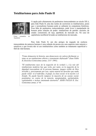 Totalitarismos para João Paulo II

                           A opção pelo afastamento de parâmetros transcendentais no século XX é,
                           para João Paulo II, uma das razões de ocorrerem os totalitarismos, posto
                           que o racionalismo humano pode se submeter às conjunturas históricas.
                           Essa falta de parâmetros transcendentais, pode levar à manipulação do
                           homem pelas relações de poder: totalitarismo de partido: nazismo, de
                           estado: comunismo; de raça, apartheid, de mercado etc. No caso do
                           capitalismo neoliberal levando ao totalitarismo de mercado.
Forno    crematório   de
Auschwitz

                      Para João Paulo II, um dos perigos da negação da essência
transcendente da natureza humana é uma redução da pessoa aos seus aspectos mais naturais e
sensitivos o que levaria não só aos totalitarismos como também ao tratamento superficial e
fútil da vida humana.


            "Como demuestra la historia, una democracia sin valores fácilmente se
            toma en un totalitarismo abierto o tenuemente disfrazado" (Juan Pablo
            II, Encíclica Centessimus annus, 13-V -1991).

            "El totalitarismo nace de la negación de la verdad (...) La raíz del
            totalitarismo moderno hay que verla, por tanto, en la negación de la
            dignidad trascendente de la persona humana, imagen visible de Dios
            invisible y, precisamente por esto, sujeto natural de derechos que nadie
            puede violar: ni el individuo, el grupo, la clase social, ni la nación o el
            Estado. No puede hacerlo tampoco la mayoría de un cuerpo social,
            poniéndose en contra de la minoría, marginándola, oprimiéndola,
            explotándola o incluso intentando destruirla". JOÃO PAULO II, Enc.
            Centesimus annus, nº 44.




                                                                                             14
 