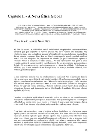 Capítulo II - A Nova Ética Global

        “UN AUMENTO SIN PRECEDENTES DE LA POBLACIÓN HUMANA SOBRECARGÓ LOS SISTEMAS
     ECONÓMICOS Y SOCIALES...” “EN CONSECUENCIA, NUESTRA OPCIÓN ES FORMAR UNA SOCIEDAD
   GLOBAL PARA CUIDAR DE LA TIERRA Y CUIDARNOS LOS UNOS A LOS OTROS O EXPONERNOS AL RIESGO
             DE DESTRUIRNOS A NOSOTROS MISMOS Y DESTRUIR LA DIVERSIDAD DE VIDA...”
   “PRECISAMOS CON URGENCIA DE UNA VISIÓN COMPARTIDA RESPECTO DE LOS VALORES BÁSICOS QUE
    OFREZCAN UN FUNDAMENTO ÉTICO A LA COMUNIDAD MUNDIAL EMERGENTE...” ( CARTA DA TERRA)




   Constituição de uma Nova ética

   No final do século XX, constitui-se a nível internacional, um projeto de construir uma ética
   universal que quer suplantar os valores cristãos. Os novos valores são matizados pelo
   ecleticismo que é uma aceitação de qualquer afirmação sobre a conduta humana independente
   do seu sistema, contexto e juízo. Por um historicismo segundo o qual a verdade muda de
   acordo com sua adequação às conjunturas da história, (o que é frontalmente oposto às
   verdades eternas e universais do ideal cristão.). Por um cientificismo para quem a única
   verdade aceitável é a experimentável cientificamente. De um pragmatismo que considera as
   decisões éticas tendo em conta, predominantemente, o critério da utilidade. E ainda por um
   nihilismo que é uma renúncia tácita da capacidade de alcançar verdades objetivas, nada
   podendo, portanto ser pétrio.


   O mais importante na nova ética é a autodeterminação individual. Para os defensores da nova
   ética a natureza, a terra, (Gaia) é a divindade inviolável. O ser humano um predador que se
   regenera quando em harmonia com a terra. Não sendo como no paradigma cristão a criatura
   mais excelsa porque pode conhecer a Deus e a sua racionalidade centelha da inteligência
   divina, por depredar o meio ambiente, o homem é até um animal “ruim”. Essa retirada da
   primazia do homem será fundamental para a liberalização de cuidados éticos nas relações
   reguladas pelo lucro.


   Um claro exemplo das implicações da nova ética podem ser vistos no seu entendimento da
   bioética que respeitaria três princípios: o da autonomia pela qual uma ação é boa se se respeita
   a liberdade do agente moral e dos outros. O princípio de que há que fazer sempre o bem e
   evitar o mal. E por último o princípio da justiça que é dar a cada um o que é devido.


   Pelas lentes do cristianismo esses princípios acabam fundindo-se no relativismo porque
   aqueles que não tem liberdade não são considerados para a ação moral e é o caso dos embriões
   e dos fetos. Sem se explicar o que é o bem e a justiça para os outros posso estabelecer o que
   seja o bem e o justo para mim sem defini-lo para os outros. Essa nova ética se apresenta como
   uma nova espiritualidade que suplantaria as religiões para salvar o eco-sistema. Mas esconde
   interesses e implicações ainda não claramente expostos. Podemos, assim, ver o capitalismo
   criando uma nova religião secular com um novo Deus que seria a Terra Gaia.

                                                                                                15
 