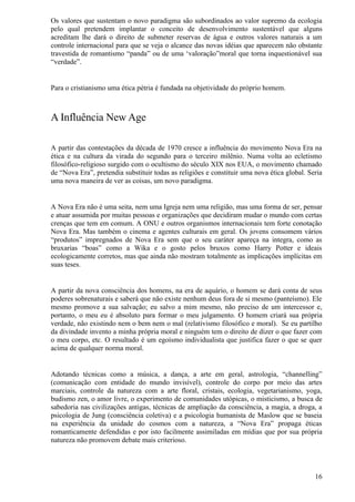 Os valores que sustentam o novo paradigma são subordinados ao valor supremo da ecologia
pelo qual pretendem implantar o conceito de desenvolvimento sustentável que alguns
acreditam lhe dará o direito de submeter reservas de água e outros valores naturais a um
controle internacional para que se veja o alcance das novas idéias que aparecem não obstante
travestida de romantismo “panda” ou de uma ‘valoração”moral que torna inquestionável sua
“verdade”.


Para o cristianismo uma ética pétria é fundada na objetividade do próprio homem.



A Influência New Age

A partir das contestações da década de 1970 cresce a influência do movimento Nova Era na
ética e na cultura da virada do segundo para o terceiro milênio. Numa volta ao ecletismo
filosófico-religioso surgido com o ocultismo do século XIX nos EUA, o movimento chamado
de “Nova Era”, pretendia substituir todas as religiões e constituir uma nova ética global. Seria
uma nova maneira de ver as coisas, um novo paradigma.


A Nova Era não é uma seita, nem uma Igreja nem uma religião, mas uma forma de ser, pensar
e atuar assumida por muitas pessoas e organizações que decidiram mudar o mundo com certas
crenças que tem em comum. A ONU e outros organismos internacionais tem forte conotação
Nova Era. Mas também o cinema e agentes culturais em geral. Os jovens consomem vários
“produtos” impregnados de Nova Era sem que o seu caráter apareça na integra, como as
bruxarias “boas” como a Wika e o gosto pelos bruxos como Harry Potter e ideais
ecologicamente corretos, mas que ainda não mostram totalmente as implicações implícitas em
suas teses.


A partir da nova consciência dos homens, na era de aquário, o homem se dará conta de seus
poderes sobrenaturais e saberá que não existe nenhum deus fora de si mesmo (panteísmo). Ele
mesmo promove a sua salvação; eu salvo a mim mesmo, não preciso de um intercessor e,
portanto, o meu eu é absoluto para formar o meu julgamento. O homem criará sua própria
verdade, não existindo nem o bem nem o mal (relativismo filosófico e moral). Se eu partilho
da divindade invento a minha própria moral e ninguém tem o direito de dizer o que fazer com
o meu corpo, etc. O resultado é um egoísmo individualista que justifica fazer o que se quer
acima de qualquer norma moral.


Adotando técnicas como a música, a dança, a arte em geral, astrologia, “channelling”
(comunicação com entidade do mundo invisível), controle do corpo por meio das artes
marciais, controle da natureza com a arte floral, cristais, ecologia, vegetarianismo, yoga,
budismo zen, o amor livre, o experimento de comunidades utópicas, o misticismo, a busca de
sabedoria nas civilizações antigas, técnicas de ampliação da consciência, a magia, a droga, a
psicologia de Jung (consciência coletiva) e a psicologia humanista de Maslow que se baseia
na experiência da unidade do cosmos com a natureza, a “Nova Era” propaga éticas
romanticamente defendidas e por isto facilmente assimiladas em mídias que por sua própria
natureza não promovem debate mais criterioso.




                                                                                             16
 