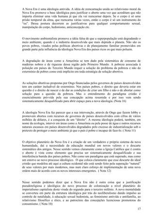 A Nova Era é uma ideologia antivida. A idéia de reencarnação unida ao relativismo moral da
Nova Era promove a base ideológica para justificar o aborto uma vez que acreditam que não
importa eliminar uma vida humana já que ela vai reencarnar depois. Se o corpo é só uma
prisão temporal da alma, que reencarna várias vezes, então o corpo é só um instrumento do
“eu”. Dessa postura decorrem as justificativas para qualquer comportamento sexual,
manipulação do corpo, hedonismo, anticoncepção etc.


O movimento ambientalista promove a idéia falsa de que a superpopulação está degradando o
meio ambiente, quando é a indústria desenvolvida que mais depreda o planeta. Não são os
povos pobres, visados pelas políticas abortivas e de planejamento familiar promovidos em
grande parte pela influência da ideologia Nova Era dos países ricos os que mais poluem.


A degradação de áreas como a Amazônia se tem dado pela sistemática de consumo de
madeiras nobres e de riquezas dessa região pelo Primeiro Mundo. A pobreza associada à
poluição em países do Terceiro Mundo requer a solução do problema da pobreza e não do
extermínio de pobres como está implícito em toda estratégia de solução abortiva.


As soluções abortivas propostas por Ongs financiadas pelos governos de países desenvolvidos
tem um caráter ineludível de extermínio. Nos países pobres, o direito que deveria estar em
questão é o direito de nascer e de dar as condições de criar um filho e não o de abortar como
solução para a questão da pobreza. Mas o entendimento do paradigma cristão é
essencialmente pró-vida pela sua concepção acima resumida e por isso vem sendo
sistematicamente desqualificado para abrir espaço para a nova ideologia. (Nota 16)


A ideologia Nova Era faz parecer que a sua intervenção, através de Ongs que fazem lobby e
promovem abortos com recursos de governos de países desenvolvidos com cifras de vários
milhões de dólares, é a conquista de um “direito”. A mesma ideologia poderá, também, em
nome da ecologia, intervir em áreas como a Amazônia ou pela posse de água e outros recursos
naturais escassos em países desenvolvidos degradados pelo excesso de industrialização sob o
pretexto de proteger o meio ambiente já que o país é pobre e incapaz de faze-lo. ( Nota 11)


O objetivo planetário da Nova Era é a criação de um verdadeiro e próprio sistema da nova
humanidade, daí a necessidade da educação mundial em novos valores e o descarte
sistemático dos antigos. Nesse sentido vemos claramente como a Igreja Católica que é contra
o aborto é vista como elemento que precisa ser sistematicamente desqualificado e sua
interferência banida dos países pobres. Não como um paradigma que está superado, mas como
um estorvo ao novo processo ideológico. O que coloca claramente que esse descarte do ideal
cristão que modelou até aqui a cultura ocidental não está sendo feito pela superação “natural”
de seus valores por mais modernos, mas num claro esforço de implementação de uma nova
ordem mais de acordo com os novos interesses emergentes. ( Nota 12)


Nesse sentido podemos dizer que a Nova Era não é outra coisa que a justificação
pseudoreligiosa e ideológica do novo processo de colonização a nível planetário do
imperialismo capitalista desta virada do segundo para o terceiro milênio. A nova mentalidade
se converteu em parte da estrutura ideológica por trás do neoliberalismo dando impulso ao
controle de natalidade, à educação sexual hedonista, ao feminismo antivida e antifamília, ao
relativismo filosófico e ético, e ao patrocínio das concepções licenciosas promotoras do
consumismo. ( Nota 10)
                                                                                           17
 