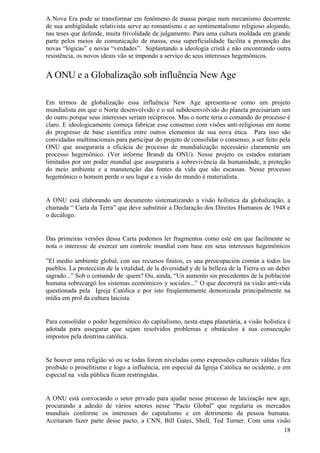 A Nova Era pode se transformar em fenômeno de massa porque num mecanismo decorrente
de sua ambigüidade relativista serve ao romantismo e ao sentimentalismo religioso alojando,
nas teses que defende, muita frivolidade de julgamento. Para uma cultura moldada em grande
parte pelos meios de comunicação de massa, essa superficialidade facilita a promoção das
novas “lógicas” e novas “verdades”. Suplantando a ideologia cristã e não encontrando outra
resistência, os novos ideais vão se impondo a serviço de seus interesses hegemônicos.


A ONU e a Globalização sob influência New Age

Em termos de globalização essa influência New Age apresenta-se como um projeto
mundialista em que o Norte desenvolvido e o sul subdesenvolvido do planeta precisariam um
do outro porque seus interesses seriam recíprocos. Mas o norte teria o comando do processo é
claro. E ideologicamente começa fabricar esse consenso com visões anti-religiosas em nome
do progresso de base científica entre outros elementos de sua nova ética. Para isso são
convidadas multinacionais para participar do projeto de consolidar o consenso, a ser feito pela
ONU que asseguraria a eficácia do processo de mundialização necessário claramente um
processo hegemônico. (Ver informe Brandt da ONU). Nesse projeto os estados estariam
limitados por um poder mundial que asseguraria a sobrevivência da humanidade, a proteção
do meio ambiente e a manutenção das fontes da vida que são escassas. Nesse processo
hegemônico o homem perde o seu lugar e a visão do mundo é materialista.


A ONU está elaborando um documento sistematizando a visão holística da globalização, a
chamada “ Carta da Terra” que deve substituir a Declaração dos Direitos Humanos de 1948 e
o decálogo.


Das primeiras versões dessa Carta podemos ler fragmentos como este em que facilmente se
nota o interesse de exercer um controle mundial com base em seus interesses hegemônicos

”El medio ambiente global, con sus recursos finitos, es una preocupación común a todos los
pueblos. La protección de la vitalidad, de la diversidad y de la belleza de la Tierra es un deber
sagrado...” Sob o comando de quem? Ou, ainda, “Un aumento sin precedentes de la población
humana sobrecargó los sistemas económicos y sociales...” O que decorrerá na visão anti-vida
questionada pela Igreja Católica e por isto freqüentemente demonizada principalmente na
mídia em prol da cultura laicista.


Para consolidar o poder hegemônico do capitalismo, nesta etapa planetária, a visão holística é
adotada para assegurar que sejam resolvidos problemas e obstáculos à sua consecução
impostos pela doutrina católica.


Se houver uma religião só ou se todas forem niveladas como expressões culturais válidas fica
proibido o proselitismo e logo a influência, em especial da Igreja Católica no ocidente, e em
especial na vida pública ficam restringidas.


A ONU está convocando o setor privado para ajudar nesse processo de laicização new age,
procurando a adesão de vários setores nesse “Pacto Global” que regularia os mercados
mundiais conforme os interesses do capitalismo e em detrimento da pessoa humana.
Aceitaram fazer parte desse pacto, a CNN, Bill Gates, Shell, Ted Turner. Com uma visão
                                                                                    18
 