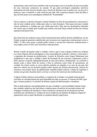 materialista e anti-cristã esses membros irão se preocupar com os excluídos da terra na medida
de seus interesses comerciais no mundo. O que pode privilegiar campanhas abortivas
milionárias em todo terceiro mundo com o intuito de diminuir com os pobres em vez de com a
pobreza o que é contrário à visão cristã de que toda vida é preciosa porque é dom de Deus e
que até bem pouco era o paradigma ocidental de “humanidade”.


Nesse contexto os direitos humanos estarão fundados na base de procedimentos consensuais e
não de uma verdade petria válida para todos os seres humanos. Num pacto de pura vontade
vamos estabelecer a verdade que será válida para todos. Mas não nos decidiremos baseados
em valores que se impõe pela verdade que contém, mas pela força criando na Onu um sistema
supranacional positivista.


Que força terá um sindicato numa esfera internacional para definir direitos trabalhistas, ou um
Estado assegurar garantias estabelecidas por consensos em organismos internacionais como a
OMC? A Onu seria assim o grande poder central, a serviço dos interesses multinacionais e
seus órgãos como a FAO, seus ministérios internacionais.


Retirar o poder de legislar sobre a verdade, o bem o que é certo à Igreja Católica no ocidente
ou a base religiosa desses paradigmas é uma necessidade de controlar o direito, a motivação e
a regulação dos homens na globalização. A partir de filósofos como Junger Habermans que
estabelecem o que seja a verdade a partir da formação de um consenso, organismos como a
ONU passam a legislar independentemente de uma ética básica, fundamental. Ao controlar o
direito como a única fonte de norma a Onu se entroniza como fonte de pensamento, de
verdade. Os crimes contra os novos direitos poderão ser julgados e no caso de um país não
aprovar o aborto em seu território poderá sofrer sanções do sistema internacional. Através do
consenso esse projeto único de globalização mundial poderá realizar a utopia de legitimar e
montar um governo mundial único a serviço a serviço dos interesses das multinacionais.

A Igreja Católica afirma a necessidade e a urgência de se fundar a sociedade internacional
com base no reconhecimento da igual dignidade de todas as pessoas. O sistema da ONU quer
que o sistema jurídico e os direitos do homem surjam de determinações voluntárias.

Não se pode endossar uma globalização em que a unidade e a universalidade estejam acima
das vontades subjetivas dos indivíduos e imposta para o benefício do mercado mesmo sob
roupagem romântica de tolerância e amor à natureza e promessa de um progresso de base
científica que substituiria os “tempos de trevas medievais de domínio de dogmas religiosos”
argumentos com os quais facilmente se cooptam adesões superficiais.




                                                                                              19
 