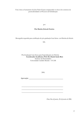 Uma visita ao humanismo de João Paulo II para compreender os riscos dos extremos da
                   posmodernidade no Processo de Globalização




                                          por

                            Flor Martha Schwab Ferreira




Monografia requerida para certificação de pós-graduação Latu Sensu em História do Século

                                         XX.




         Pós-Graduação Latu Sensu para Especialização em História
               Coordenador Acadêmico: Prof. Dr. Daniel Aarão Reis
                            Instituto de Humanidades
                     Universidade Candido Mendes – UCAM




                                       2006


        Aprovação: __________________________________________



         ___________________________________________________
         ___________________________________________________
         ___________________________________________________



                                                Data: Rio de Janeiro, 28 de fevereiro de 2006.




                                                                                                 2
 