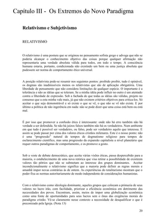 Capítulo III - Os Extremos do Novo Paradigma

   Relativismo e Subjetivismo

   RELATIVISMO


   O relativismo é uma postura que se originou no pensamento sofista grego e advoga que não se
   poderia alcançar o conhecimento objetivo das coisas porque qualquer afirmação não
   representaria uma verdade absoluta válida para todos, em todo o tempo. A consciência
   humana estaria, portanto, condicionada não existindo um bem ou uma justiça absoluta que
   pudessem ser norma de comportamento ético universal.


   A posição relativista pode-se resumir nos seguintes pontos: proibido proibir, tudo é opinável,
   os dogmas são inadmissíveis menos os relativistas que são de aplicação obrigatória. Uma
   liberdade de pensamento que não considera limitações de qualquer espécie. O importante é a
   tolerância e não as idéias que se toleram. Se a minha idéia pode influir no outro é um atentado
   contra a liberdade de expressão. Sob a fachada de que todas as idéias são válidas, projeto no
   consenso que a esta minha vale mais, já que não existem critérios objetivos para critica-los. Só
   aceitar o que seja demonstrável e só existe o que se vê, o que não se vê não existe. E por
   último a política de não ingerência em nada: não se pode dizer que uma coisa está bem ou está
   mal.


   É por isso que promover a confusão ética é interessante: onde não há erro também não há
   verdade a ser defendida. Se não há juízos falsos também não há os verdadeiros. Num ambiente
   em que tudo é possível ser verdadeiro, ou falso, pode ser verdadeiro aquilo que interessa. E
   assim se pode passar por cima dos valores éticos cristãos milenares. Este é o nosso ponto: não
   é uma “progressão” natural de tempos de dogmatismo religioso para tempos de
   esclarecimento científico, mas uma progressão da expansão capitalista a nível planetário que
   requer outros paradigmas de comportamento, e os promove a gosto.


   Sob a veste de debate democrático, que aceita várias visões éticas, passa despercebido para a
   maioria, o estabelecimento de uma nova retórica que visa retirar a possibilidade de existirem
   valores tão pétrios que não se submetam ao interesse dos grupos dominantes. Aceitar
   incondicionalmente o relativismo significa que a maioria pode definir as regras morais e
   amanhã impor novas contrárias às de ontem. As experiências do totalitarismo mostram que o
   poder fixa as normas autoritariamente de modo independente de considerações humanistas.


   Com o relativismo como ideologia dominante, aqueles grupos que colocam a primazia de seus
   valores no lucro irão, com facilidade, priorizar a eficiência econômica em detrimento das
   necessidades dos povos. Encontram, assim, meios de impor uma globalização econômica
   como uma fonte de oportunidades para seus lucros sem o ônus das exigências morais do
   paradigma cristão. Vê-se claramente nesse contexto a necessidade de desqualificar o que é
   preconizado pela Igreja. (Nota 13)

                                                                                                20
 