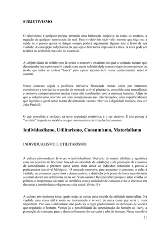 SUBJETIVISMO


O relativismo é perigoso porque pretende uma hierarquia subjetiva de todos os motivos, a
negação de qualquer supremacia do real. Para o relativista tudo vale: mesmo que faça mal a
saúde se a pessoa quiser se drogar sempre poderá argumentar alguma tese a favor de sua
vontade. A concepção subjetivista do que seja o bem torna impossível a ética. A ética pode ser
relativa no acidental, mas não no essencial.


A subjetividade do relativismo favorece o excessivo ensaísmo no qual a verdade, mesmo que
desempenhe um certo papel é tratada com muita subjetividade e pouco rigor de pensamento de
modo que todos se sintam “livres” para opinar mesmo sem maior conhecimento sobre o
assunto.


Nesse contexto seguir a polêmica televisiva financiada muitas vezes por interesses
econômicos a serviço da expansão do mercado a nível planetário, consolida uma mentalidade
e promove comportamentos muitas vezes não condizentes com a natureza humana. Além do
que o subjetivismo acarreta um sem compromisso nas interpretações, uma superficialidade
que legitima o geral como norma desvirtuando valores relativos à dignidade humana, nos diz
João Paulo II.


O que consolida a verdade, na nova sociedade relativista, é o ser atrativo. E isto porque a
“verdade” importa na medida em que movimenta a civilização de consumo.


Individualismo, Utilitarismo, Consumismo, Materialismo

INDIVIDUALISMO E UTILITARISMO


A cultura pós-moderna favorece o individualismo libertário de matriz nihilista e agnóstica
com um conceito de liberdade baseado na atividade de satisfação e até promoção de consumo
de comodidades e prazeres quase como meta única do indivíduo reduzindo a pessoa à
praticamente seu nível biológico. O mercado promove, para aumentar o consumo, o culto à
vaidade, ao consumo caprichoso e desnecessário, a distinção pela posse de luxos incentivando
a cultura do ter em detrimento da do ser. Visto assim é fácil perceber porque o ideal cristão de
pobreza e temperança não mais se identifica com a sociedade de consumo e daí o interesse em
descartar a interferência religiosa na vida social. (Nota 15)


A cultura pós-moderna torna iguais todas as coisas pela medida da utilidade materialista. Na
verdade uma coisa útil é meio ou instrumento a serviço de outra coisa que seria o mais
importante. Por isso o utilitarismo não pode ser a regra predominante na definição de valores
que regularão o homem. Vemos já a possibilidade da subordinação do homem ao lucro, a
promoção do consumo para o desenvolvimento do mercado e não do homem. Nesse sentido é
                                                                                             21
 