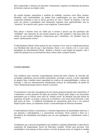 fácil compreender o interesse em descartar o humanismo, enquanto reivindicação da primazia
do homem, expresso na religião cristã.


No sentido burguês, materialista e moderno de utilidade, conceitos como Deus, homem,
liberdade, vida, espiritualidade, etc podem ficar condicionados aos usos utilitários das
conjecturas modernas e é por aí, talvez, que deva ser visto o “boom” de religiões, e não isto
como um retorno a paradigmas mais humanistas enquanto mais espiritualizados, mas ao
“comércio” de consolos mais a gosto e sem exigências “conservadoras”.


Para educar o homem como ser válido por si mesmo é preciso que lhe aportemos não
“utilidades” mas elementos de sua mesma natureza que lhe expanda a visão para além dos
clichês de uma cultura utilitarista e reducionista que o transforma em “produto” mais ou
menos “politicamente correto”.


O individualismo liberal é falso porque diz que o homem é livre, mas na verdade para praticar
essa liberdade abre mão do que é mais humano. Saem o ser e entram o ter e o usar como
paradigmas do individualismo liberal. Reduzir o homem a uma função da equação e não o
senhor da equação leva ao autoritarismo dessa cultura sobre o próprio homem.




CONSUMISMO


Essa tendência para consumir exageradamente promovida pelas relações de mercado das
sociedades capitalistas excessivamente materialistas corrompe a pessoa: a maior capacidade
de adquirir bens é também maior capacidade de evadir-se de responsabilidades e valores, de
restringir a vida aos entretenimentos abandonando esforços de solidariedade, de perder de
vista o fundamental porque absorve demais o acessório.


O consumismo é uma das conseqüências de um sistema progressivamente mais materialista. E
o hedonismo o motor propulsor da lógica de consumo. Possuir pode chegar a ser uma paixão
dominadora que se reforça como meio de “relação social” de distinção seja pelo desejo de
segurança, de poder, ou porque a pessoa já se constituiu e tem como único horizonte, a luta
pela posse de bens. A tendência desordenada do consumismo pode levar a um sensível
desprezo pelos outros, ao isolamento social e a mercantilização de interesses humanos.


O individualismo facilita o consumismo e o domínio hegemônico da mentalidade relativista, o
que alimenta o individualismo e o consumismo novamente. Neste contexto é fácil ver a
prevalência da mentalidade anti-religiosa que em seus paradigmas é naturalmente contra o
egoísmo.


Acreditamos que o processo hegemônico que acolherá a expansão globalizada se dará através
exatamente da fragmentação social em indivíduos isolados. Dividir para governar. Esta
mentalidade é uma ameaça ao bem comum e ao bem da pessoa como ser integral na medida
                                                                                       22
 