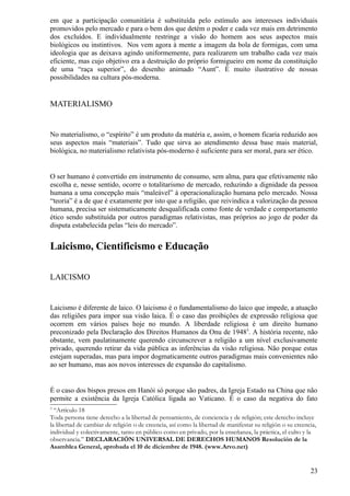 em que a participação comunitária é substituída pelo estímulo aos interesses individuais
promovidos pelo mercado e para o bem dos que detém o poder e cada vez mais em detrimento
dos excluídos. E individualmente restringe a visão do homem aos seus aspectos mais
biológicos ou instintivos. Nos vem agora à mente a imagem da bola de formigas, com uma
ideologia que as deixava agindo uniformemente, para realizarem um trabalho cada vez mais
eficiente, mas cujo objetivo era a destruição do próprio formigueiro em nome da constituição
de uma “raça superior”, do desenho animado “Aunt”. É muito ilustrativo de nossas
possibilidades na cultura pós-moderna.


MATERIALISMO


No materialismo, o “espírito” é um produto da matéria e, assim, o homem ficaria reduzido aos
seus aspectos mais “materiais”. Tudo que sirva ao atendimento dessa base mais material,
biológica, no materialismo relativista pós-moderno é suficiente para ser moral, para ser ético.


O ser humano é convertido em instrumento de consumo, sem alma, para que efetivamente não
escolha e, nesse sentido, ocorre o totalitarismo de mercado, reduzindo a dignidade da pessoa
humana a uma concepção mais “maleável” à operacionalização humana pelo mercado. Nossa
“teoria” é a de que é exatamente por isto que a religião, que reivindica a valorização da pessoa
humana, precisa ser sistematicamente desqualificada como fonte de verdade e comportamento
ético sendo substituída por outros paradigmas relativistas, mas próprios ao jogo de poder da
disputa estabelecida pelas “leis do mercado”.


Laicismo, Cientificismo e Educação

LAICISMO


Laicismo é diferente de laico. O laicismo é o fundamentalismo do laico que impede, a atuação
das religiões para impor sua visão laica. É o caso das proibições de expressão religiosa que
ocorrem em vários países hoje no mundo. A liberdade religiosa é um direito humano
preconizado pela Declaração dos Direitos Humanos da Onu de 19483. A história recente, não
obstante, vem paulatinamente querendo circunscrever a religião a um nível exclusivamente
privado, querendo retirar da vida pública as inferências da visão religiosa. Não porque estas
estejam superadas, mas para impor dogmaticamente outros paradigmas mais convenientes não
ao ser humano, mas aos novos interesses de expansão do capitalismo.


É o caso dos bispos presos em Hanói só porque são padres, da Igreja Estado na China que não
permite a existência da Igreja Católica ligada ao Vaticano. É o caso da negativa do fato
3
  “Artículo 18
Toda persona tiene derecho a la libertad de pensamiento, de conciencia y de religión; este derecho incluye
la libertad de cambiar de religión o de creencia, así como la libertad de manifestar su religión o su creencia,
individual y colectivamente, tanto en público como en privado, por la enseñanza, la práctica, el culto y la
observancia.” DECLARACIÓN UNIVERSAL DE DERECHOS HUMANOS Resolución de la
Asamblea General, aprobada el 10 de diciembre de 1948. (www.Arvo.net)


                                                                                                            23
 
