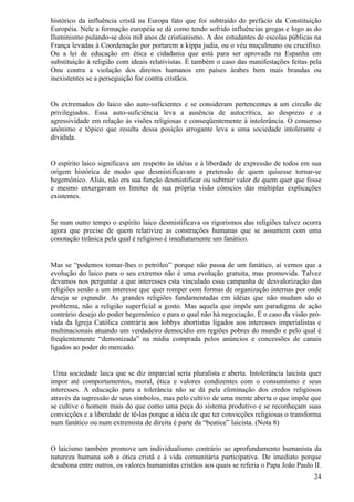 histórico da influência cristã na Europa fato que foi subtraído do prefácio da Constituição
Européia. Nele a formação européia se dá como tendo sofrido influências gregas e logo as do
Iluminismo pulando-se dois mil anos de cristianismo. A dos estudantes de escolas públicas na
França levadas à Coordenação por portarem a kippa judia, ou o véu muçulmano ou crucifixo.
Ou a lei de educação em ética e cidadania que está para ser aprovada na Espanha em
substituição à religião com ideais relativistas. É também o caso das manifestações feitas pela
Onu contra a violação dos direitos humanos em países árabes bem mais brandas ou
inexistentes se a perseguição for contra cristãos.


Os extremados do laico são auto-suficientes e se consideram pertencentes a um círculo de
privilegiados. Essa auto-suficiência leva a ausência de autocrítica, ao desprezo e a
agressividade em relação às visões religiosas e conseqüentemente à intolerância. O consenso
anônimo e tópico que resulta dessa posição arrogante leva a uma sociedade intolerante e
dividida.


O espírito laico significava um respeito às idéias e à liberdade de expressão de todos em sua
origem histórica de modo que desmistificavam a pretensão de quem quisesse tornar-se
hegemônico. Aliás, não era sua função desmistificar ou subtrair valor de quem quer que fosse
e mesmo enxergavam os limites de sua própria visão cônscios das múltiplas explicações
existentes.


Se num outro tempo o espírito laico desmistificava os rigorismos das religiões talvez ocorra
agora que precise de quem relativize as construções humanas que se assumem com uma
conotação tirânica pela qual é religioso é imediatamente um fanático.


Mas se “podemos tomar-lhes o petróleo” porque não passa de um fanático, aí vemos que a
evolução do laico para o seu extremo não é uma evolução gratuita, mas promovida. Talvez
devamos nos perguntar a que interesses esta vinculado essa campanha de desvalorização das
religiões senão a um interesse que quer romper com formas de organização internas por onde
deseja se expandir. As grandes religiões fundamentadas em idéias que não mudam são o
problema, não a religião superficial a gosto. Mas aquela que impõe um paradigma de ação
contrário desejo do poder hegemônico e para o qual não há negociação. É o caso da visão pró-
vida da Igreja Católica contrária aos lobbys abortistas ligados aos interesses imperialistas e
multinacionais atuando um verdadeiro democídio em regiões pobres do mundo e pelo qual é
freqüentemente “demonizada” na mídia comprada pelos anúncios e concessões de canais
ligados ao poder do mercado.


 Uma sociedade laica que se diz imparcial seria pluralista e aberta. Intolerância laicista quer
impor até comportamentos, moral, ética e valores condizentes com o consumismo e seus
interesses. A educação para a tolerância não se dá pela eliminação dos credos religiosos
através da supressão de seus símbolos, mas pelo cultivo de uma mente aberta o que impõe que
se cultive o homem mais do que como uma peça do sistema produtivo e se reconheçam suas
convicções e a liberdade de tê-las porque a idéia de que ter convicções religiosas o transforma
num fanático ou num extremista de direita é parte da “beatice” laicista. (Nota 8)


O laicismo também promove um individualismo contrário ao aprofundamento humanista da
natureza humana sob a ótica cristã e à vida comunitária participativa. De imediato porque
desabona entre outros, os valores humanistas cristãos aos quais se referia o Papa João Paulo II.
                                                                                             24
 