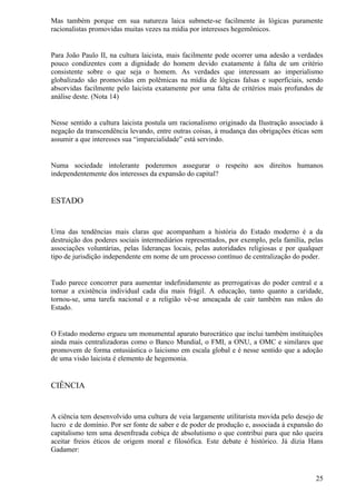 Mas também porque em sua natureza laica submete-se facilmente às lógicas puramente
racionalistas promovidas muitas vezes na mídia por interesses hegemônicos.


Para João Paulo II, na cultura laicista, mais facilmente pode ocorrer uma adesão a verdades
pouco condizentes com a dignidade do homem devido exatamente à falta de um critério
consistente sobre o que seja o homem. As verdades que interessam ao imperialismo
globalizado são promovidas em polêmicas na mídia de lógicas falsas e superficiais, sendo
absorvidas facilmente pelo laicista exatamente por uma falta de critérios mais profundos de
análise deste. (Nota 14)


Nesse sentido a cultura laicista postula um racionalismo originado da Ilustração associado à
negação da transcendência levando, entre outras coisas, à mudança das obrigações éticas sem
assumir a que interesses sua “imparcialidade” está servindo.


Numa sociedade intolerante poderemos assegurar o respeito aos direitos humanos
independentemente dos interesses da expansão do capital?


ESTADO


Uma das tendências mais claras que acompanham a história do Estado moderno é a da
destruição dos poderes sociais intermediários representados, por exemplo, pela família, pelas
associações voluntárias, pelas lideranças locais, pelas autoridades religiosas e por qualquer
tipo de jurisdição independente em nome de um processo contínuo de centralização do poder.


Tudo parece concorrer para aumentar indefinidamente as prerrogativas do poder central e a
tornar a existência individual cada dia mais frágil. A educação, tanto quanto a caridade,
tornou-se, uma tarefa nacional e a religião vê-se ameaçada de cair também nas mãos do
Estado.


O Estado moderno ergueu um monumental aparato burocrático que inclui também instituições
ainda mais centralizadoras como o Banco Mundial, o FMI, a ONU, a OMC e similares que
promovem de forma entusiástica o laicismo em escala global e é nesse sentido que a adoção
de uma visão laicista é elemento de hegemonia.


CIÊNCIA


A ciência tem desenvolvido uma cultura de veia largamente utilitarista movida pelo desejo de
lucro e de domínio. Por ser fonte de saber e de poder de produção e, associada à expansão do
capitalismo tem uma desenfreada cobiça de absolutismo o que contribui para que não queira
aceitar freios éticos de origem moral e filosófica. Este debate é histórico. Já dizia Hans
Gadamer:



                                                                                          25
 