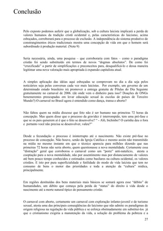 Conclusão

   Pelo exposto podemos auferir que a globalização, sob a cultura laicista implicará a perda de
   valores humanos da tradição cristã ocidental e, pelas características do laicismo, acima
   esboçados, corroborará para o processo de exclusão. A independência do sistema produtivo de
   constrangimentos éticos tradicionais mostra uma concepção de vida em que o homem será
   subordinado à produção material. (Nota 9)


   Seria necessária, ainda, uma pesquisa – que corroboraria com fatos – como o paradigma
   cristão foi sendo substituído em termos de novos “dogmas absolutos”. De como foi
   “cruxificado” a partir de simplificações e preconceitos para, desqualificá-lo e dessa maneira
   legitimar uma nova valoração mais apropriada à expansão capitalista atual.


   A simples aplicação das idéias aqui esboçadas se comprovam no dia a dia seja pelos
   noticiários seja pelas conversas cada vez mais laicistas. Por exemplo, um governo de um
   determinado estado brasileiro irá promover a entrega gratuita de Pílulas do Dia Seguinte
   gratuitamente no carnaval de 2006. (de onde vem o dinheiro para isso? Doações de ONGs
   benemerentes preocupadas em levar educação sexual às escolas de países de Terceiro
   Mundo?) O carnaval no Brasil agora é entendido como dança, transa e aborto?


   Não faltou quem na mídia dissesse que feto não é ser humano nas primeiras 72 horas da
   concepção. Mas quem disse que o processo da gravidez é interrompido, tem uma pré-fase e
   que se os pais quiserem aí é que o feto se desenvolve? “ - Alô, bichinho? O carinha deu o fora
   e portanto você não precisa se desenvolver, valeu?”


   Desde a fecundação o processo é ininterrupto até o nascimento. Não existe pré-fase no
   processo de concepção. Não houve, senão da Igreja Católica e mesmo assim não transmitido
   na mídia no mesmo instante em que o técnico aparecia para milhões dizendo que nas
   primeiras 72 horas não seria aborto, quem questionasse a nova mentalidade. Certamente essa
   “distração” geral que corroborou o carnaval como um “porre” anti-natalício, atesta a
   cooptação para a nova mentalidade, não por assentimento mas por distanciamento de valores
   até bem pouco tempo conhecidos e estimados como basilares na cultura ocidental, os valores
   cristãos. E isto por pura superficialidade e futilidade do modo de vida laicista que tem no
   consumo de bens o motor das prioridades e toda a atenção da “cultura” mídica,
   principalmente.


   Em regiões destituídas dos bens materiais mais básicos se somará agora esse “débito” de
   humanidades, um débito que começa pela perda de “status” do direito à vida desde o
   nascimento até a morte natural típico do pensamento cristão.


   O carnaval com aborto, certamente um carnaval com exploração infanto-juvenil e de turismo
   sexual, atesta uma das principais conseqüências do laicismo que não admite os paradigmas de
   origem religiosa na regulação da vida pública e se esforça obstinadamente em substituí-los já
   que o cristianismo exigiria a manutenção da vida, a solução do problema da pobreza e a
                                                                                              27
 