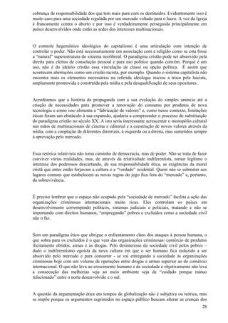 cobrança de responsabilidade dos que tem mais para com os destituídos. Evidentemente isso é
muito caro para uma sociedade regulada por um mercado voltado para o lucro. A voz da Igreja
é francamente contra o aborto e por isso é verdadeiramente perseguida principalmente em
países desenvolvidos onde estão as sedes dos interesses multinacionais.


O controle hegemônico ideológico do capitalismo é uma articulação com intenção de
controlar o poder. Não está necessariamente em associação com a religião como se esta fosse
a “natural” superestrutura do sistema neoliberal. O paradigma cristão pode ser absorvido pela
direita para efeitos de consolação pessoal e para uso político quando convém. Porque é um
uso, não é do ideário cristão essa vinculação de classe ou opção política. É assim que
acontecem aberrações como um cristão racista, por exemplo. Quando o sistema capitalista não
encontra mais os elementos necessários na referida ideologia iniciou a troca pela laicista,
amplamente promovida e construída pela mídia e pela desqualificação de seus opositores.


Acreditamos que a história da propaganda com a sua evolução do simples anúncio até a
criação de necessidades para promover a renovação do consumo por produtos de nova
tecnologia e como isso alimenta a “fabricação de valores” e, como nesse contexto, limitações
éticas foram um obstáculo à sua expansão, ajudaria a compreender o processo de substituição
do paradigma cristão no século XX. A isto seria interessante acrescentar o monopólio cultural
nas mãos de multinacionais de cinema e editorial e a construção de novos valores através da
mídia, com a cooptação de diferentes diretrizes, à esquerda ou a direita, mas sumetidos sempre
à aprovação pelo mercado.


Essa retórica relativista não toma caminho de democracia, mas de poder. Não se trata de fazer
conviver várias realidades, mas, de através da relatividade indiferentista, tornar legítimo o
interesse dos poderosos descartando, de sua responsabilidade ética, as exigências da moral
cristã que antes então forjavam a cultura e a “verdade” ocidental. Quem não se submeter aos
lugares comuns que estabelecem as novas regras do jogo fica fora do “mercado” e, portanto,
da sobrevivência.


É preciso lembrar que o espaço não ocupado pela “sociedade de mercado” facilita a ação das
organizações criminosas internacionais muito ricas. Eles controlam os países em
desenvolvimento corrompendo políticos, sistemas judiciais e policiais, matando e não se
importando com direitos humanos, “empregando” pobres e excluídos como a sociedade civil
não o faz.


Sem um paradigma ético que obrigue o enfrentamento claro dos ataques à pessoa humana, o
que sobra para os excluídos é o que vem das organizações criminosas: comércio de produtos
ilicitamente obtidos, armas e as drogas. Pelo desinteresse da sociedade civil pelos pobres –
dado o indiferentismo egoísta da nova cultura em que o ser humano fica reduzido a ser
absorvido pelo mercado e para consumir - se vai entregando a sociedade às organizações
criminosas hoje com um volume de operações entre drogas e armas superior ao do comércio
internacional. O que não leva ao crescimento humano e da sociedade e objetivamente não leva
a consecução das melhorias seja ao meio ambiente seja de “cuidado porque mútuo
relacionado” entre o norte desenvolvido e o sul.


A questão da argumentação ética em tempos de globalização não é subjetiva ou teórica, mas
se impõe porque os argumentos esgrimidos no espaço público buscam alterar as crenças dos
                                                                                           28
 